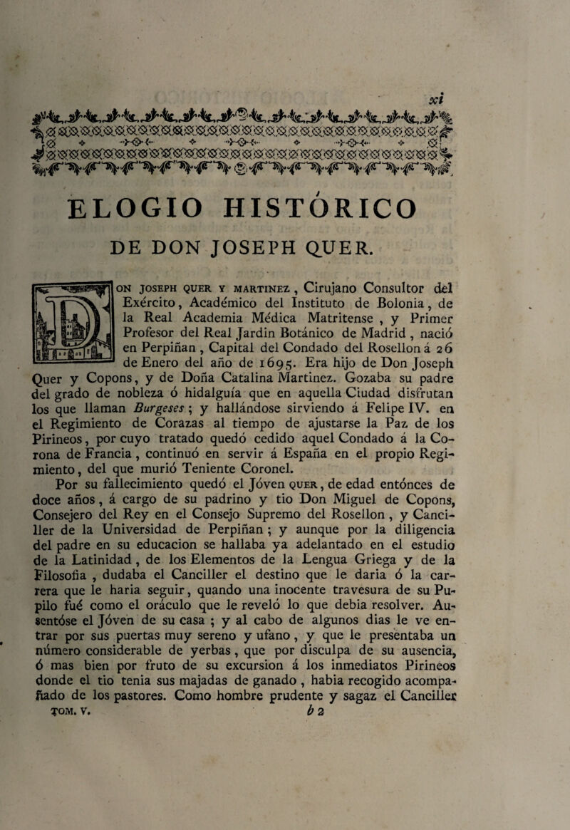 j 0 •$• ->j-(g>- <<• •$• ■■*}—^3*—?<■• ❖ ■■’•}■-c3>^- •$• <S» - ELOGIO HISTÓRICO DE DON JOSEPH QUER. on joseph quer y Martínez , Cirujano Consultor del Exército, Académico del Instituto de Bolonia, de la Real Academia Médica Matritense , y Primer Profesor del Real Jardin Botánico de Madrid , nació en Perpiñan , Capital del Condado del Rosellon ¿26 de Enero del año de 1695. Era hijo de Don Joseph Quer y Copons, y de Doña Catalina Martinez. Gozaba su padre del grado de nobleza ó hidalguía que en aquella Ciudad disfrutan los que llaman Burgeses ; y hallándose sirviendo á Felipe IV. en el Regimiento de Corazas al tiempo de ajustarse la Paz de los Pirineos, por cuyo tratado quedó cedido aquel Condado á la Co¬ rona de Francia, continuó en servir á España en el propio Regi¬ miento , del que murió Teniente Coronel. Por su fallecimiento quedó el Joven quer , de edad entonces de doce años, á cargo de su padrino y tio Don Miguel de Copons, Consejero del Rey en el Consejo Supremo del Rosellon, y Canci¬ ller de la Universidad de Perpiñan ; y aunque por la diligencia del padre en su educación se hallaba ya adelantado en el estudio de la Latinidad, de los Elementos de la Lengua Griega y de la Filosofía , dudaba el Canciller el destino que le daria ó la car¬ rera que le haria seguir, quando una inocente travesura de su Pu¬ pilo fué como el oráculo que le reveló lo que debia resolver. Au¬ sentóse el Jóven de su casa ; y al cabo de algunos dias le ve en¬ trar por sus puertas muy sereno y ufano, y que le presentaba un número considerable de yerbas, que por disculpa de su ausencia, ó mas bien por fruto de su excursión á los inmediatos Pirineos donde el tio tenia sus majadas de ganado , habia recogido acompa¬ ñado de los pastores. Como hombre prudente y sagaz el Canciller TQM. v. b 2