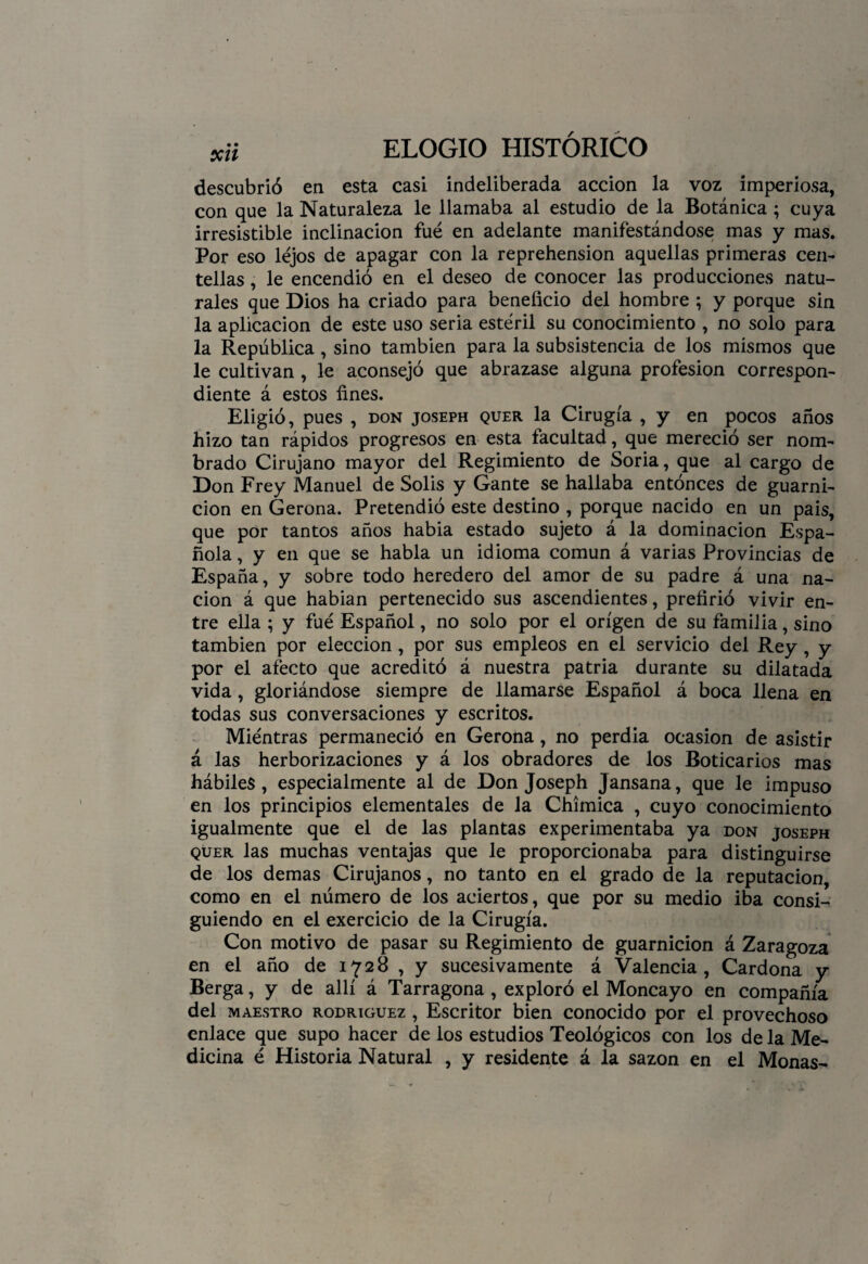 descubrió en esta casi indeliberada acción la voz imperiosa, con que la Naturaleza le llamaba al estudio de la Botánica ; cuya irresistible inclinación fue en adelante manifestándose mas y mas. Por eso lejos de apagar con la reprehensión aquellas primeras cen¬ tellas , le encendió en el deseo de conocer las producciones natu¬ rales que Dios ha criado para beneficio del hombre ; y porque sin la aplicación de este uso seria estéril su conocimiento , no solo para la República , sino también para la subsistencia de los mismos que le cultivan , le aconsejó que abrazase alguna profesión correspon¬ diente á estos fines. Eligió, pues , don joseph quer la Cirugía , y en pocos años hizo tan rápidos progresos en esta facultad, que mereció ser nom¬ brado Cirujano mayor del Regimiento de Soria, que al cargo de Don Frey Manuel de Solis y Gante se hallaba entonces de guarni¬ ción en Gerona. Pretendió este destino , porque nacido en un país, que por tantos años habia estado sujeto á la dominación Espa¬ ñola , y en que se habla un idioma común á varias Provincias de España, y sobre todo heredero del amor de su padre á una na¬ ción á que habian pertenecido sus ascendientes, prefirió vivir en¬ tre ella ; y fue Español, no solo por el origen de su familia, sino también por elección , por sus empleos en el servicio del Rey , y por el afecto que acreditó á nuestra patria durante su dilatada vida, gloriándose siempre de llamarse Español á boca llena en todas sus conversaciones y escritos. Mientras permaneció en Gerona, no perdia ocasión de asistir á las herborizaciones y á los obradores de los Boticarios mas hábiles, especialmente al de Don Joseph Jansana, que le impuso en los principios elementales de la Chímica , cuyo conocimiento igualmente que el de las plantas experimentaba ya don joseph quer las muchas ventajas que le proporcionaba para distinguirse de los demas Cirujanos, no tanto en el grado de la reputación, como en el número de los aciertos, que por su medio iba consi¬ guiendo en el exercicio de la Cirugía. Con motivo de pasar su Regimiento de guarnición á Zaragoza en el año de 1728 , y sucesivamente á Valencia, Cardona y Berga, y de allí á Tarragona , exploró el Moncayo en compañía del maestro rodríguez , Escritor bien conocido por el provechoso enlace que supo hacer de los estudios Teológicos con los de la Me¬ dicina é Historia Natural , y residente á la sazón en el Monas-
