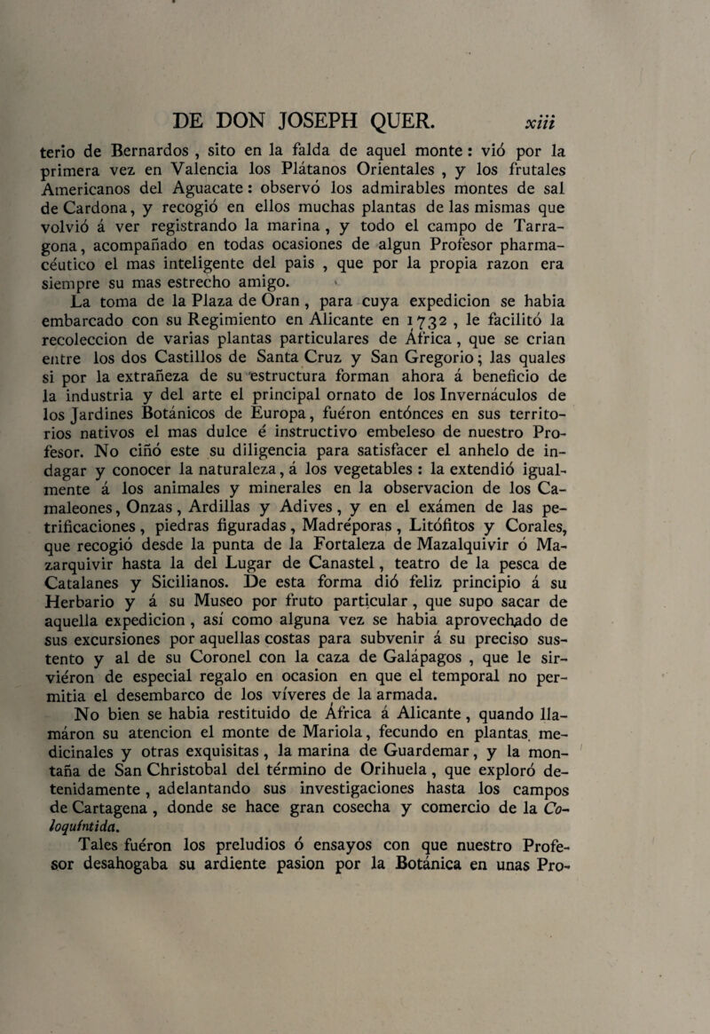 terio de Bernardos , sito en la falda de aquel monte: vio por la primera vez en Valencia los Plátanos Orientales , y los frutales Americanos del Aguacate: observó los admirables montes de sal de Cardona, y recogió en ellos muchas plantas de las mismas que volvió á ver registrando la marina , y todo el campo de Tarra¬ gona, acompañado en todas ocasiones de algún Profesor pharma- céutico el mas inteligente del pais , que por la propia razón era siempre su mas estrecho amigo. La toma de la Plaza de Oran, para cuya expedición se había embarcado con su Regimiento en Alicante en 1732 , le facilitó la recolección de varias plantas particulares de África , que se crian entre los dos Castillos de Santa Cruz y San Gregorio; las quales si por la extrañeza de su estructura forman ahora á beneficio de la industria y del arte el principal ornato de los Invernáculos de los Jardines Botánicos de Europa, fueron entónces en sus territo¬ rios nativos el mas dulce é instructivo embeleso de nuestro Pro¬ fesor. No ciñó este su diligencia para satisfacer el anhelo de in¬ dagar y conocer la naturaleza, á los vegetables : la extendió igual¬ mente á los animales y minerales en la observación de los Ca¬ maleones , Onzas, Ardillas y Adives, y en el exámen de las pe¬ trificaciones , piedras figuradas, Madreporas , Litófitos y Corales, que recogió desde la punta de la Fortaleza de Mazalquivir ó Ma- zarquivir hasta la del Lugar de Canastel, teatro de la pesca de Catalanes y Sicilianos. De esta forma dió feliz principio á su Herbario y á su Museo por fruto particular, que supo sacar de aquella expedición , así como alguna vez se había aprovechado de sus excursiones por aquellas costas para subvenir á su preciso sus¬ tento y al de su Coronel con la caza de Galápagos , que le sir¬ vieron de especial regalo en ocasión en que el temporal no per¬ mitía el desembarco de los víveres de la armada. No bien se había restituido de África á Alicante, quando lia— máron su atención el monte de Mariola, fecundo en plantas, me¬ dicinales y otras exquisitas , la marina de Guardemar, y la mon¬ taña de San Christobal del término de Orihuela, que exploró de¬ tenidamente , adelantando sus investigaciones hasta los campos de Cartagena, donde se hace gran cosecha y comercio de la Co- loquíntidct. Tales fueron los preludios ó ensayos con que nuestro Profe¬ sor desahogaba su ardiente pasión por la Botánica en unas Pro-