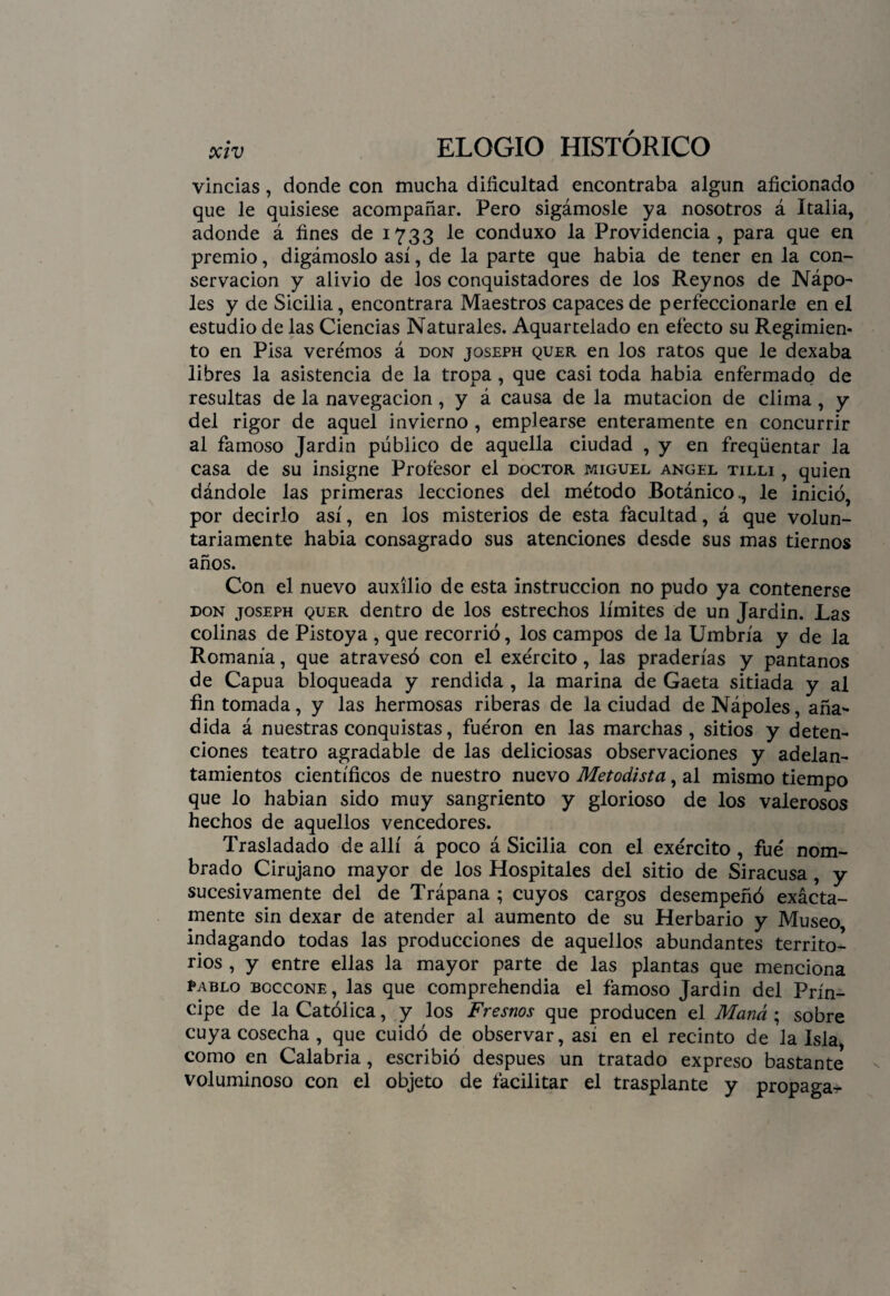 vincias, donde con mucha dificultad encontraba algún aficionado que le quisiese acompañar. Pero sigámosle ya nosotros á Italia, adonde á fines de 1733 le conduxo la Providencia, para que en premio, digámoslo así, de la parte que habia de tener en la con¬ servación y alivio de los conquistadores de los Reynos de Ñapó¬ les y de Sicilia, encontrara Maestros capaces de perfeccionarle en el estudio de las Ciencias Naturales. Aquartelado en efecto su Regimien¬ to en Pisa veremos á don joseph quer en los ratos que le dexaba libres la asistencia de la tropa , que casi toda habia enfermado de resultas de la navegación, y á causa de la mutación de clima , y del rigor de aquel invierno , emplearse enteramente en concurrir al famoso Jardin público de aquella ciudad , y en freqüentar la casa de su insigne Profesor el doctor miguel ángel tilli , quien dándole las primeras lecciones del método Botánico., le inició, por decirlo así, en los misterios de esta facultad, á que volun¬ tariamente habia consagrado sus atenciones desde sus mas tiernos años. Con el nuevo auxilio de esta instrucción no pudo ya contenerse don joseph quer dentro de los estrechos límites de un Jardin. Las colinas de Pistoya , que recorrió, los campos de la Umbría y de la Romanía, que atravesó con el exército, las praderías y pantanos de Capua bloqueada y rendida , la marina de Gaeta sitiada y al fin tomada, y las hermosas riberas de la ciudad deNápoles, aña¬ dida á nuestras conquistas, fueron en las marchas, sitios y deten¬ ciones teatro agradable de las deliciosas observaciones y adelan¬ tamientos científicos de nuestro nuevo Metodista, al mismo tiempo que lo habian sido muy sangriento y glorioso de los valerosos hechos de aquellos vencedores. Trasladado de allí á poco á Sicilia con el exército, fue nom¬ brado Cirujano mayor de los Hospitales del sitio de Siracusa, y sucesivamente del de Trápana ; cuyos cargos desempeñó exácta- mente sin dexar de atender al aumento de su Herbario y Museo indagando todas las producciones de aquellos abundantes territo¬ rios , y entre ellas la mayor parte de las plantas que menciona pablo boccone, las que comprehendia el famoso Jardin del Prín¬ cipe de la Católica, y los Fresnos que producen el Maná ; sobre cuya cosecha , que cuidó de observar, así en el recinto de la Isla, como en Calabria, escribió después un tratado expreso bastante voluminoso con el objeto de facilitar el trasplante y propaga^