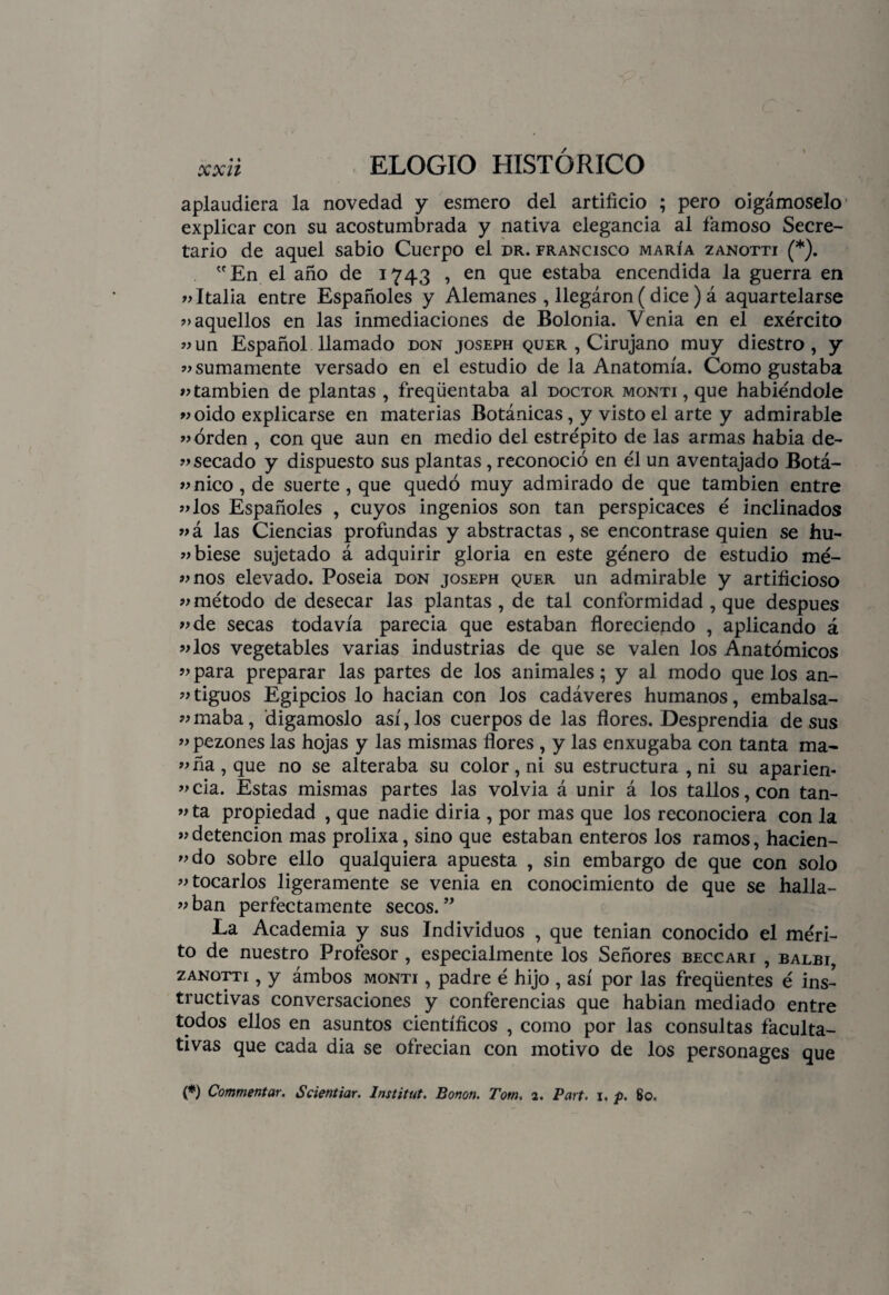 aplaudiera la novedad y esmero del artificio ; pero oigámoselo explicar con su acostumbrada y nativa elegancia al famoso Secre¬ tario de aquel sabio Cuerpo el dr. francisco maría zanotti (*). En el año de 1743 , en que estaba encendida la guerra en «Italia entre Españoles y Alemanes , llegáron (dice) á aquartelarse «aquellos en las inmediaciones de Bolonia. Venia en el exército «un Español llamado don joseph quer , Cirujano muy diestro, y «sumamente versado en el estudio de la Anatomía. Como gustaba «también de plantas , freqüentaba al doctor monti, que habiéndole «oido explicarse en materias Botánicas, y visto el arte y admirable «orden , con que aun en medio del estrépito de las armas habia de- «secado y dispuesto sus plantas, reconoció en él un aventajado Botá- «nico,de suerte, que quedó muy admirado de que también entre «los Españoles , cuyos ingenios son tan perspicaces é inclinados «á las Ciencias profundas y abstractas , se encontrase quien se hu- «biese sujetado á adquirir gloria en este género de estudio mé- «nos elevado. Poseia don joseph quer un admirable y artificioso «método de desecar las plantas, de tal conformidad , que después «de secas todavía parecia que estaban floreciendo , aplicando á «los vegetables varias industrias de que se valen los Anatómicos «para preparar las partes de los animales; y al modo que los an- «tiguos Egipcios lo hacian con los cadáveres humanos, embalsa- «maba, digámoslo así, los cuerpos de las flores. Desprendía de sus «pezones las hojas y las mismas flores , y las enxugaba con tanta ma- «ña, que no se alteraba su color, ni su estructura , ni su apañen- «cia. Estas mismas partes las volvía á unir á los tallos, con tan- «ta propiedad , que nadie diría , por mas que los reconociera con la «detención mas prolixa, sino que estaban enteros los ramos, hacien- «do sobre ello qualquiera apuesta , sin embargo de que con solo «tocarlos ligeramente se venia en conocimiento de que se halla- «ban perfectamente secos.” La Academia y sus Individuos , que tenían conocido el méri¬ to de nuestro Profesor , especialmente los Señores beccari , balbi, zanotti , y ámbos monti , padre é hijo , así por las freqüentes é ins¬ tructivas conversaciones y conferencias que habían mediado entre todos ellos en asuntos científicos , como por las consultas faculta¬ tivas que cada dia se ofrecían con motivo de los personages que (*) Commentar. Scientiar. Institut. Bonon. Tom. 2. Part. 1. p. 60.