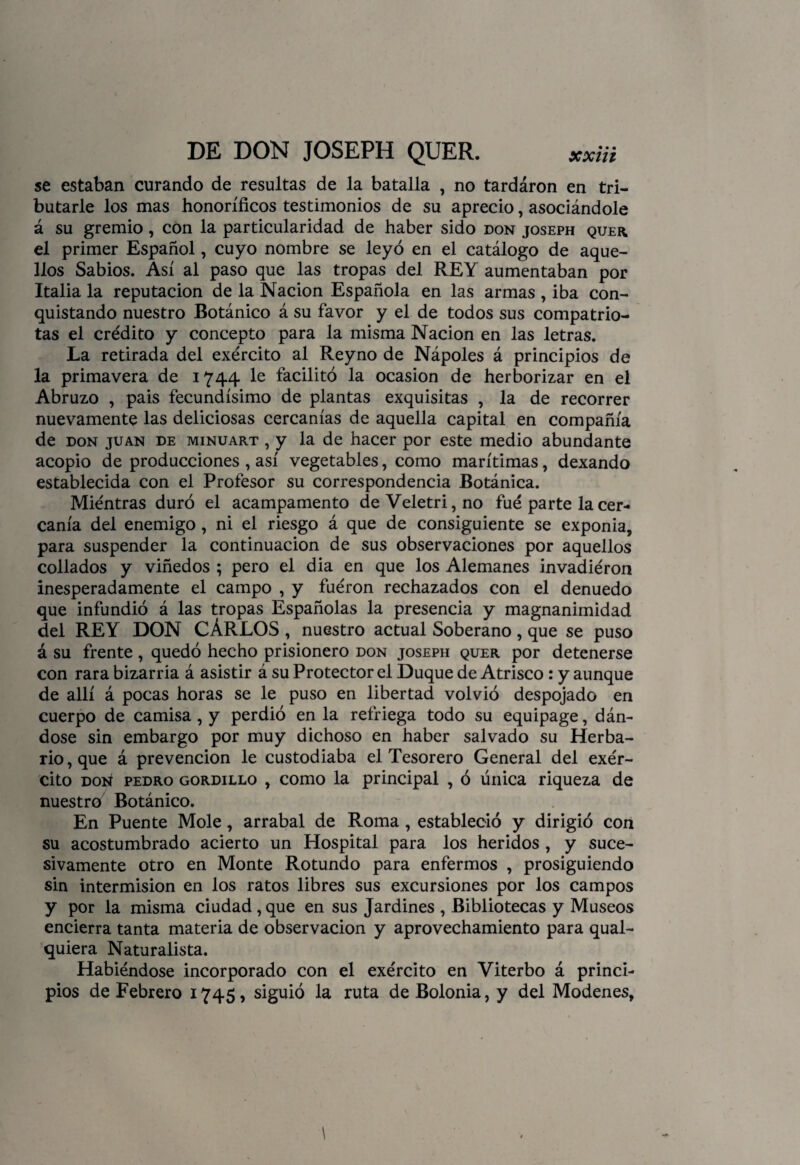 se estaban curando de resultas de la batalla , no tardáron en tri¬ butarle los mas honoríficos testimonios de su aprecio, asociándole á su gremio, con la particularidad de haber sido don joseph quer. el primer Español, cuyo nombre se leyó en el catálogo de aque¬ llos Sabios. Así al paso que las tropas del REY aumentaban por Italia la reputación de la Nación Española en las armas , iba con¬ quistando nuestro Botánico á su favor y el de todos sus compatrio¬ tas el crédito y concepto para la misma Nación en las letras. La retirada del exército al Reyno de Nápoles á principios de la primavera de 1744 le facilitó la ocasión de herborizar en el Abruzo , pais fecundísimo de plantas exquisitas , la de recorrer nuevamente las deliciosas cercanías de aquella capital en compañía de don juan de minuart , y la de hacer por este medio abundante acopio de producciones , así vegetables, como marítimas, dexando establecida con el Profesor su correspondencia Botánica. Mientras duró el acampamento deVeletri,no fue parte la cer¬ canía del enemigo, ni el riesgo á que de consiguiente se exponía, para suspender la continuación de sus observaciones por aquellos collados y viñedos ; pero el dia en que los Alemanes invadiéron inesperadamente el campo , y fueron rechazados con el denuedo que infundió á las tropas Españolas la presencia y magnanimidad del REY DON CÁRLOS, nuestro actual Soberano , que se puso á su frente, quedó hecho prisionero don joseph quer por detenerse con rara bizarría á asistir á su Protector el Duque de Atrisco: y aunque de allí á pocas horas se le puso en libertad volvió despojado en cuerpo de camisa, y perdió en la refriega todo su equipage, dán¬ dose sin embargo por muy dichoso en haber salvado su Herba¬ rio, que á prevención le custodiaba el Tesorero General del exér¬ cito Dorí pedro gordillo , como la principal , ó única riqueza de nuestro7 Botánico. En Puente Mole, arrabal de Roma , estableció y dirigió con su acostumbrado acierto un Hospital para los heridos , y suce¬ sivamente otro en Monte Rotundo para enfermos , prosiguiendo sin intermisión en los ratos libres sus excursiones por los campos y por la misma ciudad,que en sus Jardines , Bibliotecas y Museos encierra tanta materia de observación y aprovechamiento para qual- quiera Naturalista. Habiéndose incorporado con el exército en Yiterbo á princi¬ pios de Febrero 1745, siguió la ruta de Bolonia, y del Modenes,