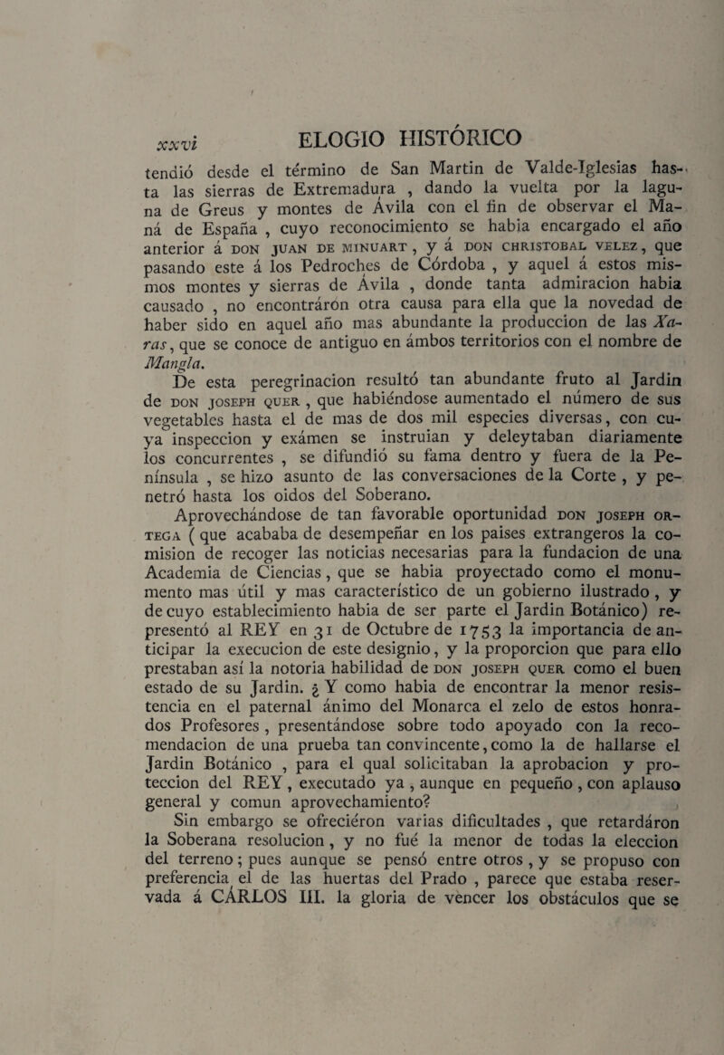 tendió desde el término de San Martin de Valde-Iglesias has¬ ta las sierras de Extremadura , dando la vuelta por la lagu¬ na de Greus y montes de Ávila con el fin de observar el Ma¬ ná de España , cuyo reconocimiento se habla encargado el año anterior á don juan de minuart , y a don christobal velez , que pasando este á los Pedroches de Córdoba , y aquel á estos mis¬ mos montes y sierras de Ávila , donde tanta admiración había causado , no encontráron otra causa para ella que la novedad de haber sido en aquel año mas abundante la producción de las Xa- ras , que se conoce de antiguo en ámbos territorios con el nombre de Mangla. De esta peregrinación resultó tan abundante fruto al Jardín de don joseph quer , que habiéndose aumentado el número de sus vegetables hasta el de mas de dos mil especies diversas, con cu¬ ya inspección y exámen se instruían y deleytaban diariamente los concurrentes , se difundió su fama dentro y fuera de la Pe¬ nínsula , se hizo asunto de las conversaciones de la Corte , y pe¬ netró hasta los oidos del Soberano. Aprovechándose de tan favorable oportunidad don joseph or¬ tega (que acababa de desempeñar en los países extrangeros la co¬ misión de recoger las noticias necesarias para la fundación de una Academia de Ciencias, que se había proyectado como el monu¬ mento mas útil y mas característico de un gobierno ilustrado , y de cuyo establecimiento había de ser parte el Jardín Botánico) re¬ presentó al REY en 31 de Octubre de 1753 la importancia de an¬ ticipar la execucion de este designio, y la proporción que para ello prestaban así la notoria habilidad de don joseph quer como el buen estado de su Jardín. ¿ Y como había de encontrar la menor resis¬ tencia en el paternal ánimo del Monarca el zelo de estos honra¬ dos Profesores , presentándose sobre todo apoyado con la reco¬ mendación de una prueba tan convincente, como la de hallarse el Jardín Botánico , para el qual solicitaban la aprobación y pro¬ tección del REY, executado ya , aunque en pequeño , con aplauso general y común aprovechamiento? Sin embargo se ofreciéron varias dificultades , que retardáron la Soberana resolución, y no fué la menor de todas la elección del terreno; pues aunque se pensó entre otros , y se propuso con preferencia, el de las huertas del Prado , parece que estaba reser¬ vada á CÁRLOS III. la gloria de vencer los obstáculos que se