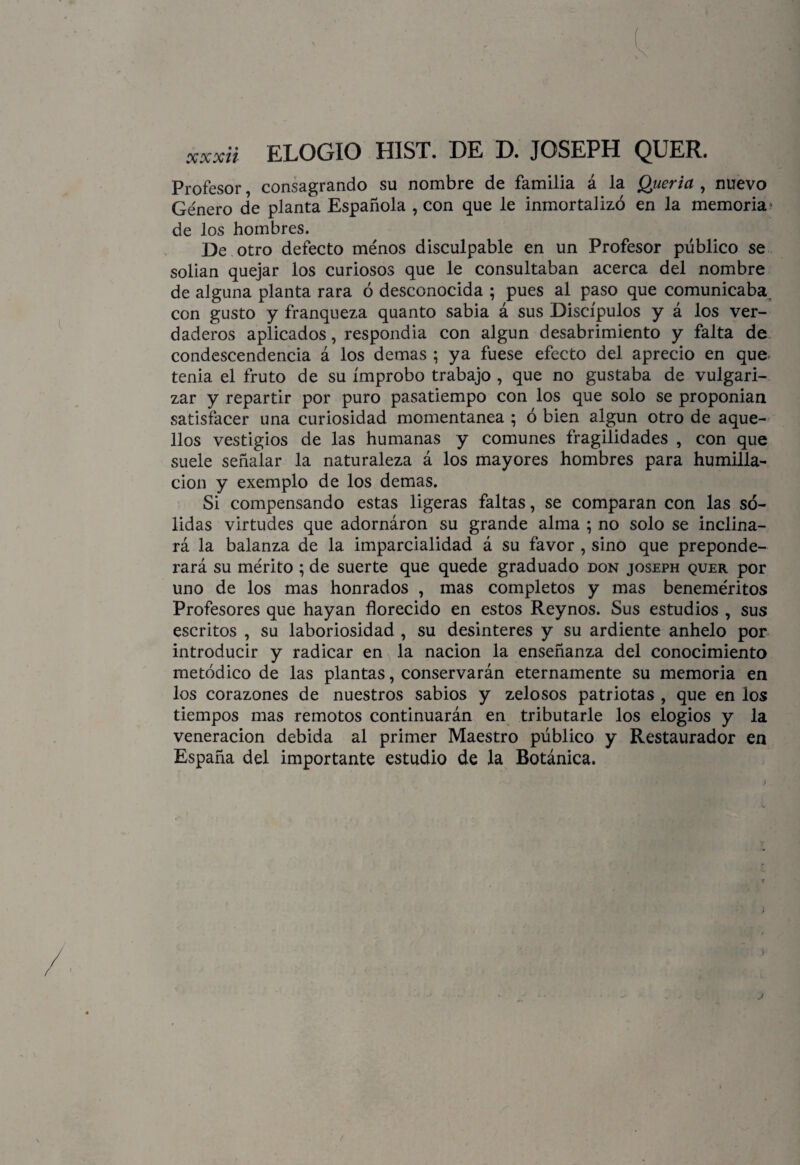 « xxxii ELOGIO HIST. DE D. JOSEPH QUER. Profesor, consagrando su nombre de familia á la Quería , nuevo Género de planta Española , con que le inmortalizó en la memoria1 de los hombres. De otro defecto ménos disculpable en un Profesor público se solian quejar los curiosos que le consultaban acerca del nombre de alguna planta rara ó desconocida ; pues al paso que comunicaba con gusto y franqueza quanto sabia á sus Discípulos y á los ver¬ daderos aplicados, respondia con algún desabrimiento y falta de condescendencia á los demas ; ya fuese efecto del aprecio en que tenia el fruto de su ímprobo trabajo , que no gustaba de vulgari¬ zar y repartir por puro pasatiempo con los que solo se proponían satisfacer una curiosidad momentánea ; ó bien algún otro de aque¬ llos vestigios de las humanas y comunes fragilidades , con que suele señalar la naturaleza á los mayores hombres para humilla¬ ción y exemplo de los demas. Si compensando estas ligeras faltas, se comparan con las só¬ lidas virtudes que adornáron su grande alma ; no solo se inclina¬ rá la balanza de la imparcialidad á su favor , sino que preponde¬ rará su mérito ; de suerte que quede graduado don joseph quer por uno de los mas honrados , mas completos y mas beneméritos Profesores que hayan florecido en estos Reynos. Sus estudios , sus escritos , su laboriosidad , su desinterés y su ardiente anhelo por introducir y radicar en la nación la enseñanza del conocimiento metódico de las plantas, conservarán eternamente su memoria en los corazones de nuestros sabios y zelosos patriotas , que en los tiempos mas remotos continuarán en tributarle los elogios y la veneración debida al primer Maestro público y Restaurador en España del importante estudio de la Botánica. j