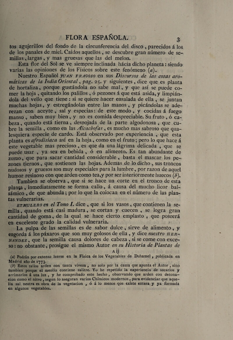 tos agujerillos del fondo de la circunferencia del disco , parecidos á los de los panales de. miel. Caidos aquellos , se descubre gran número de se¬ millas , largas , y mas gruesas que las del melón. Esta flor del Sol se ve siempre inclinada hácia dicho planeta: siendo varias las opiniones de los Físicos sobre este fenómeno (a). Nuestro Español juan fragoso en sus Discursos de las cosas aro¬ máticas de la India Oriental, pag. 25. y siguientes , dice que es planta de hortaliza, porque gustándola no sabe mal, y que así se puede co¬ mer la hoja , quitando los palillos , ó pezones á que está asida, y limpián¬ dola del vello que tiene : si se quiere hacer ensalada de ella , se juntan muchas hojas, y estregándolas entre las manos , y picándolas se ade¬ rezan con aceyte , sal y especias: de este modo , y cocidas á fuego manso , saben muy bien , y no es comida despreciable. Su fruto , ó ca¬ beza , quando está tierna , despojada de la parte algodonosa , que cu¬ bre la semilla , como en las Alcachofas , es mucho mas sabroso que qua- lesquiera especie de cardo. Está observado por experiencia , que esta planta es afrodisiaca así en la hoja, como en el fruto; pero lo que hace á este vegetable mas precioso , es que da una lágrima delicada , que se puede usar , ya sea en bebida , ó en alimento. Es tan abundante de zumo, que para sacar cantidad considerable, basta el mascar los pe¬ zones tiernos , que sostienen las hojas. Ademas de lo dicho , sus troncos nudosos y gruesos son muy especiales para la lumbre, por razón de aquel humor resinoso con que arden como tea,y por ser interiormente huecos (b)m También se observa , que si se hace un corte en el tronco de esta planta, inmediatamente se forma callo, á causa del mucho licor bal¬ sámico , de que abunda; por lo que la colocan en el número de las plan¬ tas vulnerarias. etmulero en el Tomo I, dice , que si los vasos , que contienen la se¬ milla, quando está casi madura, se cortan y cuecen , se logra gran cantidad de goma, de la qual se hace cierto emplasto , que poseerá en excelente grado la calidad vulneraria. La pulpa de las semillas es de sabor dulce , sirve de alimento, y engorda á los páxaros que son muy golosos de ella , y dice nuestro Her¬ nández , que la semilla causa dolores de cabeza , si se come con exce¬ so : no obstante, prosigue el mismo Autor en su Historia de Plantas de a ij (a) Podrán por extenso leerse en la Física de los Vegetables de Duhamel, publicada en Madrid afio de 1773. (b) Estos tallos arden con tanta viveza , no solo por la causa que apunta el Autor , sino también porque el meollo contiene salitre. Yo he repetido la experiencia de secarlos y arrimarlos á una luz , y he comprobado este hecho , observando que arden con detona¬ ción como el nitro , según lo aseguran varios Chimicos modernos, para evidenciar que aque¬ lla sal neutra es obra de la vegetación , ó á lo menos que existe entera y ya formada en algunos vegetables.