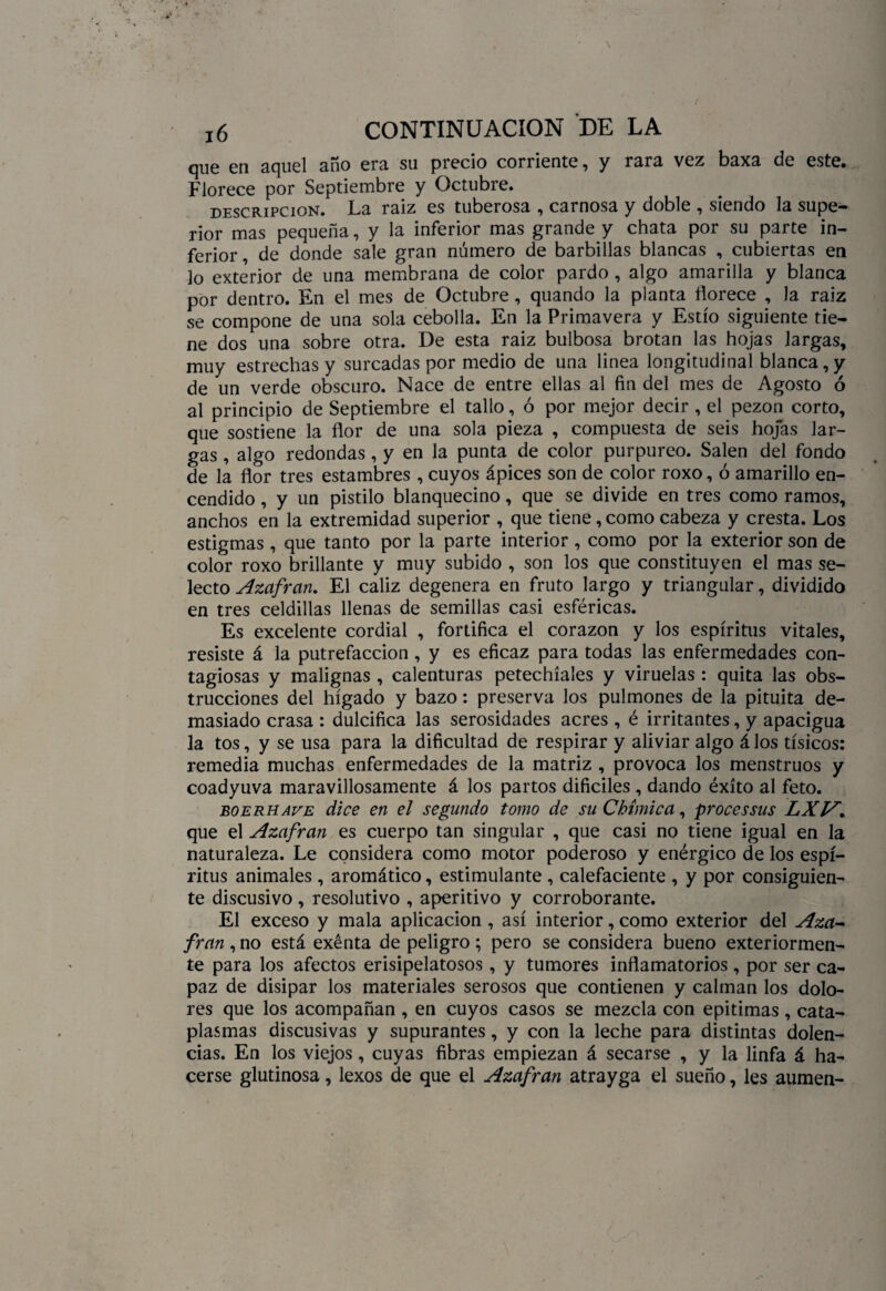 que en aquel año era su precio corriente, y rara vez baxa de este. Florece por Septiembre y Octubre. descripción. La raiz es tuberosa , carnosa y doble , siendo la supe¬ rior mas pequeña, y la inferior mas grande y chata por su parte in¬ ferior , de donde sale gran número de barbillas blancas , cubiertas en lo exterior de una membrana de color pardo , algo amarilla y blanca por dentro. En el mes de Octubre, quando la planta florece , Ja raiz se compone de una sola cebolla. En la Primavera y Estío siguiente tie¬ ne dos una sobre otra. De esta raiz bulbosa brotan las hojas largas, muy estrechas y surcadas por medio de una linea longitudinal blanca,y de un verde obscuro. Nace de entre ellas al fin del mes de Agosto ó al principio de Septiembre el tallo, ó por mejor decir , el pezón corto, que sostiene la flor de una sola pieza , compuesta de seis hojas lar¬ gas , algo redondas , y en la punta de color purpureo. Salen del fondo de la flor tres estambres , cuyos ápices son de color roxo, ó amarillo en¬ cendido , y un pistilo blanquecino, que se divide en tres como ramos, anchos en la extremidad superior , que tiene, como cabeza y cresta. Los estigmas, que tanto por la parte interior , como por la exterior son de color roxo brillante y muy subido , son los que constituyen el mas se¬ lecto Azafrán. El cáliz degenera en fruto largo y triangular, dividido en tres celdillas llenas de semillas casi esféricas. Es excelente cordial , fortifica el corazón y los espíritus vitales, resiste á la putrefacción, y es eficaz para todas las enfermedades con¬ tagiosas y malignas , calenturas petechíales y viruelas: quita las obs¬ trucciones del hígado y bazo: preserva los pulmones de la pituita de¬ masiado crasa : dulcifica las serosidades acres , é irritantes, y apacigua la tos, y se usa para la dificultad de respirar y aliviar algo á los tísicos: remedia muchas enfermedades de la matriz , provoca los menstruos y coadyuva maravillosamente á los partos difíciles , dando éxito al feto. boerhave dice en el segundo tomo de su Chímica, processus LXTA. que el Azufran es cuerpo tan singular , que casi no tiene igual en la naturaleza. Le considera como motor poderoso y enérgico de los espí¬ ritus animales , aromático, estimulante , calefaciente , y por consiguien¬ te discusivo , resolutivo , aperitivo y corroborante. El exceso y mala aplicación , así interior, como exterior del Aza¬ frán ,no está exenta de peligro; pero se considera bueno exteriormen- te para los afectos erisipelatosos, y tumores inflamatorios, por ser ca¬ paz de disipar los materiales serosos que contienen y calman los dolo¬ res que los acompañan , en cuyos casos se mezcla con epitimas , cata¬ plasmas discusivas y supurantes, y con la leche para distintas dolen¬ cias. En los viejos, cuyas fibras empiezan á secarse , y la linfa á ha¬ cerse glutinosa, lexos de que el Azufran atrayga el sueño, les aumen-