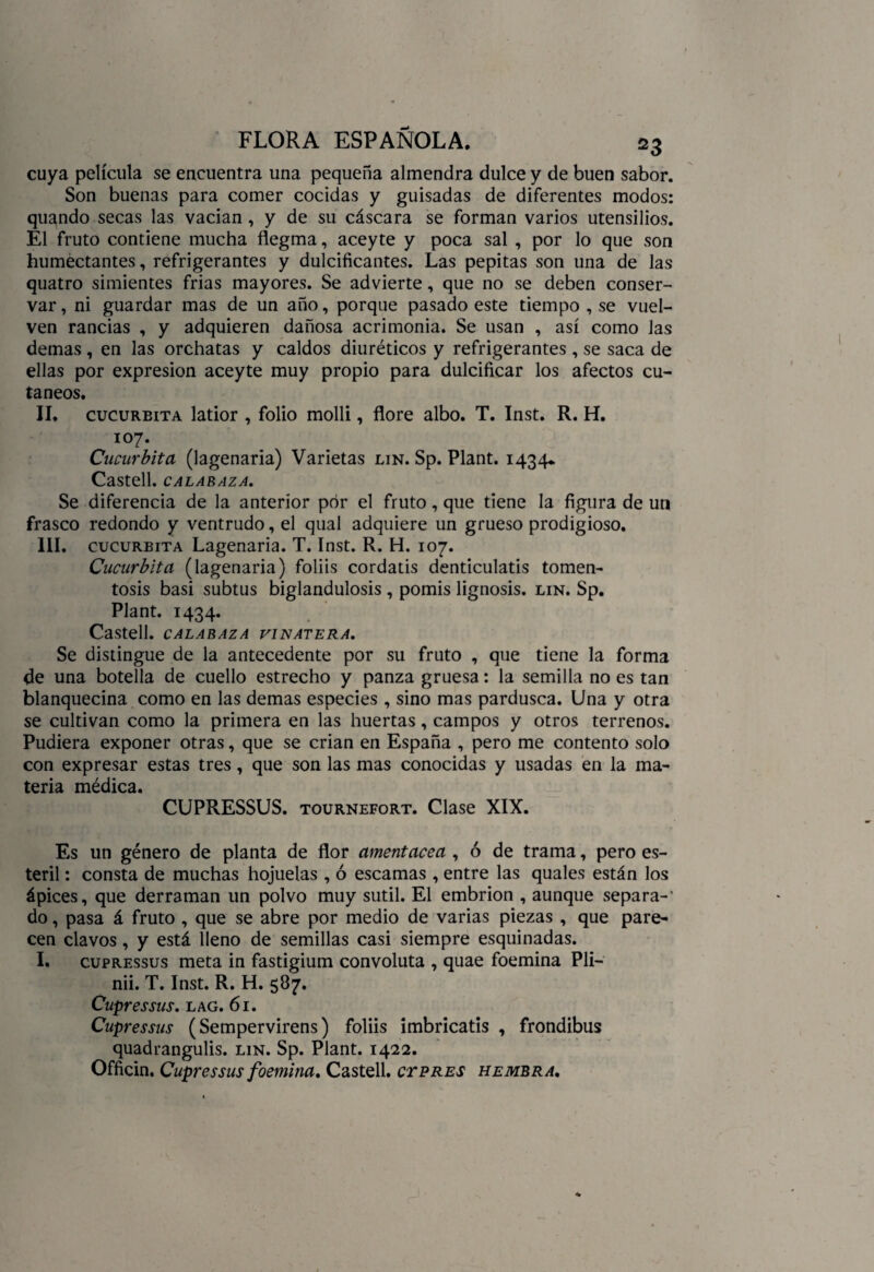 cuya película se encuentra una pequeña almendra dulce y de buen sabor. Son buenas para comer cocidas y guisadas de diferentes modos: quando secas las vacian , y de su cáscara se forman varios utensilios. Él fruto contiene mucha flegma, aceyte y poca sal , por lo que son humectantes, refrigerantes y dulcificantes. Las pepitas son una de las quatro simientes frias mayores. Se advierte, que no se deben conser¬ var , ni guardar mas de un año, porque pasado este tiempo , se vuel¬ ven rancias , y adquieren dañosa acrimonia. Se usan , así como las demas , en las orchatas y caldos diuréticos y refrigerantes , se saca de ellas por expresión aceyte muy propio para dulcificar los afectos cu¬ táneos. II. cucureita latior , folio molli, flore albo. T. Inst. R. H. 107. Cucúrbita (lagenaria) Varietas lin. Sp. Plant. 1434* Castell. CALABAZA. Se diferencia de la anterior por el fruto, que tiene la figura de un frasco redondo y ventrudo, el qual adquiere un grueso prodigioso. III. cucúrbita Lagenaria. T. Inst. R. H. 107. Cucúrbita (lagenaria) foliis cordatis denticulatis tomen- tosis basi subtus biglandulosis , pomis lignosis. lin. Sp. Plant. 1434. Castell. CALABAZA VINATERA. Se distingue de la antecedente por su fruto , que tiene la forma de una botella de cuello estrecho y panza gruesa: la semilla no es tan blanquecina como en las demas especies , sino mas pardusca. Una y otra se cultivan como la primera en las huertas, campos y otros terrenos. Pudiera exponer otras, que se crian en España , pero me contento solo con expresar estas tres, que son las mas conocidas y usadas en la ma¬ teria médica. CUPRESSUS. tournefort. Clase XIX. Es un género de planta de flor amentácea , ó de trama, pero es¬ téril : consta de muchas hojuelas , ó escamas , entre las quales están los ápices, que derraman un polvo muy sutil. El embrión , aunque separa-' do, pasa á fruto , que se abre por medio de varias piezas , que pare¬ cen clavos, y está lleno de semillas casi siempre esquinadas. I. cupressus meta in fastigium convoluta , quae foemina Pli- nii. T. Inst. R. H. 587. Cupressus. lag. 61. Cupressus (Sempervirens) foliis imbricatis , frondibus quadrangulis. lin. Sp. Plant. 1422. Officin. Cupressus foemina. Castell. ctpres hembra.