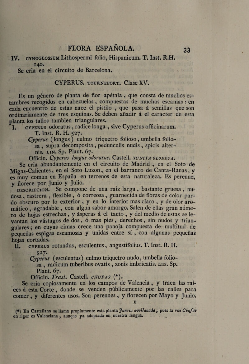 IV. cynoglossum Lithospermi folio, Hispanicum. T. Inst. R.H. 140. Se cria en el circuito de Barcelona. CYPERUS. tournefort. Clase XV. Es un género de planta de flor apétala , que consta de muchos es¬ tambres recogidos en cabezuelas , compuestas de muchas escamas : en cada encuentro de estas nace el pistilo , que pasa á semillas que son ordinariamente de tres esquinas. Se deben añadir á el carácter de esta planta los tallos también triangulares. I. cyperus odoratus, radice longa , sive Cyperus officinarum. T. Inst. R. H. 527. Cyperus (longus) culmo triquetro folioso, umbella folio- sa , supra decomposita, pedunculis nudis , spicis alter- nis. lin. Sp. Plant. 67. Officin. Cyperus longus odoratus. Castell. juncia olorosa. Se cria abundantemente en el circuito de Madrid , en el Soto de Migas-Calientes, en el Soto Luzon, en el barranco de Canta-Ranas, y es muy común en España en terrenos de esta naturaleza. Es perenne, y florece por Junio y Julio. descripción. Se compone de una raíz larga, bastante gruesa, nu¬ dosa , rastrera , flexible , ó correosa, guarnecida de fibras de color par¬ do obscuro por lo exterior , y en lo interior mas claro , y de olor aro¬ mático , agradable , con algún sabor amargo. Salen de ellas gran núme¬ ro de hojas estrechas , y ásperas á el tacto , y del medio de estas se le¬ vantan los vástagos de dos, ó mas pies, derechos , sin nudos y trian¬ gulares ; en cuyas cimas crece una panoja compuesta de multitud de pequeñas espigas escamosas y unidas entre sí , con algunas pequeñas hojas cortadas. II. cyperus rotundus, esculentus, angustifolius. T. Inst. R. H. 527. Cyperus (esculentus) culmo triquetro nudo, umbella folio- sa , radicum tuberibus ovatis , zonis imbricatis. lin. Sp. Plant. 67. Officin. Trasi. Castell. chufas (*). Se cria copiosamente en los campos de Valencia, y traen las raí¬ ces á esta Corte, donde se venden públicamente por las calles para comer , y diferentes usos. Son perennes , y florecen por Mayo y Junio. E (#) En Castellano se llama propiamente esta planta Juncia avellanada, pues la voz Chufas en rigor es Valenciana, aunque ya adoptada en nuestra lengua.