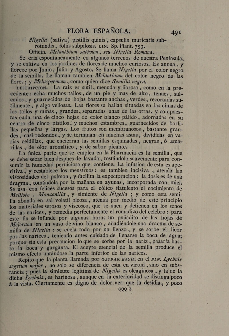 Nigella (sativa) pistillis quiñis , capsulis muricatis sub- rotundis , foliis subpilosis, lin. Sp. Plant. 753. Officin. Melanthium sativum, seu Nigella Romana. Se cria espontáneamente en algunos terrenos de nuestra Península, y se cultiva en los jardines de flores de muchos curiosos. Es annua , y florece por Junio, Julio y Agosto. Se llama Nigella por el color negro de la semilla. Le llaman también Melanthium del color negro de las flores; y Melaspermum , como quien dice Semilla negra. descripción. La raiz es sutil, menuda y fibrosa, como en la pre¬ cedente : echa muchos tallos, de un pie y mas de alto, tenues, sul- cados , y guarnecidos de hojas bastante anchas , verdes, recortadas su¬ tilmente , y algo vellosas. Las flores se hallan situadas en las cimas de los tallos y ramas , grandes, separadas unas de las otras, y compues¬ tas cada una de cinco hojas de color blanco pálido, adornadas en su centro de cinco pistilos, y muchos estambres, guarnecidos de borli- llas pequeñas y largas. Los frutos son membranosos , bastante gran¬ des , casi redondos , y se terminan en muchas astas, divididas en va¬ rias celdillas, que encierran las semillas esquinadas , negras , ó ama¬ rillas , de olor aromático , y de sabor picante. La única parte que se emplea en la Pharmacia es la semilla, que se debe secar bien después de lavada, tostándola suavemente para con¬ sumir la humedad perniciosa que contiene. La infusión de esta es ape¬ ritiva , y restablece los menstruos: es también incisiva , atenúa las viscosidades del pulmón , y facilita la expectoración : la dosis es de una dragma, tomándola por la mañana en ayunas, incorporada con miel. Se usa con felices sucesos para el cólico flatulento el cocimiento de Meliloto , Manzanilla , y simiente de Nigella ; y como esta semi¬ lla abunda en sal volátil oleosa , atenúa por medio de este principio los materiales serosos y viscosos, que se unen y detienen en los senos de las narices, y remedia perfectamente el romadizo del celebro : para este fin se infunde por algunas horas un puñadito de las hojas de Mejorana en un vaso de vino blanco , añadiéndole una dracma de se¬ milla de Nigella : se cuela todo por un lienzo , y se sorbe el licor por -las narices, teniendo antes cuidado de llenarse la boca de agua; porque sin esta precaución lo que se sorbe por la nariz , pasaría has¬ ta la boca y garganta. El aceyte esencial de la semilla produce el mismo efecto untándose la parte inferior de las narices. Repito que la planta llamada por gaspar bauh. en el pin. Lychnis segetum major , no solo se diferencia de esta en virtud, sino en subs¬ tancia ; pues la simieute legítima de Nigella es oleaginosa , y la de la dicha Lychnis, es harinosa , aunque en la exterioridad se distinga poco á la vista. Ciertamente es digno de dolor ver que la desidia, y poco QQQ 2
