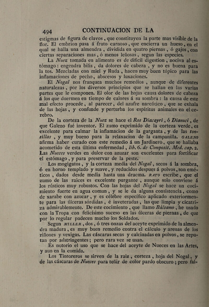 estigmas de figura de clavos , que constituyen la parte mas visible de la flor. El embrión pasa á fruto carnoso , que encierra un hueso, en el qual se halla una almendra , dividida en quatro piernas , ó gajos, con ciertas separaciones mas, ó menos leñosas, según las especies. La Nuez tomada en alimento es de difícil digestión , nociva al es¬ tómago : engendra bilis , da dolores de cabeza , y no es buena para la tos. Mezcladas con miel y Ruda , hacen muy buen tópico para las inflamaciones de pecho, abscesos y luxaciones. El Nogal nos franquea muchos remedios , aunque de diferentes naturalezas , por los diversos principios que se hallan en las varias partes que le componen. El olor de las hojas causa dolores de cabeza á los que duermen en tiempo de calores á su sombra : la causa de este mal efecto procede, al parecer, del azufre narcótico , que se exhala de las hojas, y confunde y perturba los espíritus animales en el ce¬ rebro. De la corteza de la Nuez se hace el Ros Diacayri, ó Dianuci, de que Galeno fué inventor. El zumo exprimido de la corteza verde, es excelente para calmar la inflamación de la garganta , y de las ton- sillas , y muy bueno para la relaxacion de la campanilla, galeno afirma haber curado con este remedio á un Jardinero, que se hallaba acometido de esta última enfermedad , lib. ó. de Composit. Med. cap. 2. Las Nueces verdes en dulce con azuzar son excelentes para fortificar el estómago, y para preservar de la peste. Los mogigatos , y la corteza media del Nogal, secos á la sombra, ó en horno templado y suave, y reducidos después á polvos,son emé¬ ticos , dados desde media hasta una dracma. rato escribe, que el zumo de las raices es excelente purgante , aunque solo conviene á los rústicos muy robustos. Con las hojas del Nogal se hace un coci¬ miento fuerte en agua común , y se le da alguna consistencia, como de xarabe con azúcar , y es célebre específico aplicado exteriormen- te para las úlceras sórdidas , é inveteradas , las que limpia y cicatri¬ za admirablemente. De este cocimiento , que llamo Bálsamo , he usado con la Tropa con felicísimo suceso en las úlceras de piernas, de que por lo regular padecen mucho los Soldados. Según miller , dos , ó tres onzas del aceyte exprimido de la almen¬ dra madura, es muy buen remedio contra el cálculo y arenas de los riñones y vexigas. Las cáscaras secas y calcinadas en polvos, se repu¬ tan por adstringentes ; pero rara vez se usan. Es notorio el uso que se hace del aceyte de Nueces en las Artes, y aun en la comida. Los Tintoreros se sirven de la raiz , corteza , hoja del Nogal, y de las cáscaras de Nueces para teñir de color pardo obscuro ; pero fal-