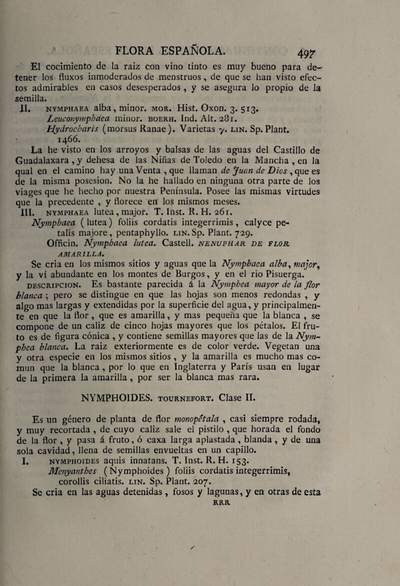 El cocimiento de la raiz con vino tinto es muy bueno para de¬ tener los fluxos inmoderados de menstruos, de que se han visto efec¬ tos admirables en casos desesperados , y se asegura lo propio de la semilla. II. nymphaea alba, minor. mor. Hist. Oxon. 3. 513. Leuconymphaea minor. boerh. Ind. Alt. 281. Hydrocharis (morsus Ranae). Varietas y. lin. Sp. Plant. 1466. La he visto en los arroyos y balsas de las aguas del Castillo de Guadalaxara , y dehesa de las Niñas de Toledo en la Mancha , en la qual en el camino hay una Venta , que llaman de Juan de Dios , que es de la misma posesión. No la he hallado en ninguna otra parte de los viages que he hecho por nuestra Península. Posee las mismas virtudes que la precedente , y florece en los mismos meses. III. nymphaea lútea, major. T. Inst. R. H. 261. Nymphaea (lútea) foliis cordatis integerrimis, calyce pe- talis majore, pentaphyllo. lin. Sp. Plant. 729. Officin. Nymphaea lútea. Castell. nenuphar de flor AMARILLA. Se cria en los mismos sitios y aguas que la Nymphaea alba, major, y la vi abundante en los montes de Burgos, y en el rio Pisuerga. descripción. Es bastante parecida á la Nymphea mayor de la flor blanca ; pero se distingue en que las hojas son menos redondas , y algo mas largas y extendidas por la superficie del agua, y principalmen¬ te en que la flor, que es amarilla, y mas pequeña que la blanca , se compone de un cáliz de cinco hojas mayores que los pétalos. El fru¬ to es de figura cónica , y contiene semillas mayores que las de la Nym¬ phea blanca. La raiz exteriormente es de color verde. Vegetan una y otra especie en los mismos sitios , y la amarilla es mucho mas co¬ mún que la blanca, por lo que en Inglaterra y París usan en lugar de la primera la amarilla, por ser la blanca mas rara. NYMPHOIDES. tournefort. Clase II. Es un género de planta de flor monopétala , casi siempre rodada, y muy recortada , de cuyo cáliz sale el pistilo , que horada el fondo de la flor , y pasa á fruto, ó caxa larga aplastada , blanda, y de una sola cavidad, llena de semillas envueltas en un capillo. I. nymphoides aquis innatans. T. Inst. R. H. IS3* Menyanthes (Nymphoides) foliis cordatis integerrimis, corollis ciliatis. lin. Sp. Plant. 207. Se cria en las aguas detenidas , fosos y lagunas, y en otras de esta RRR