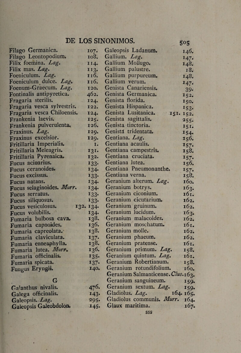 S05 Filago Germánica. 107. Filago Leontopodium. 108. Filix foemina. Lag. 114. Filix mas. Lag. 113. Foeniculum. Lag. 116. Foeniculum dulce. Lag, 116. Foenum-Graecum. Lag. 120. Fontinalis antipyretica. 462. Fragaria sterilis. 124. Fragaria vesca sylvestris. 122. Fragaria vesca Chiloensis. 124. Frankenia laevis. 125. Frankenia pulverulenta. 126. Fraxinus. Lag. 129. Fraxinus excelsior. 129. Fritillaria Imperialis. 1. Fritillaria Meleagris. 131. Fritillaria Pyrenaica. 132. Fucus acinarius. 133. Fucus ceranoides. 134. Fucus excissus. 133. Fucus natans. 134. Fucus selaginoides. Murr. 134. Fucus serratus. 133. Fucus siliquosus. 133. Fucus vesiculosus. 132. 134. Fucus volubilis. 134. Fumaria bulbosa cava. 138. Fumaria capnoides. 136. Fumaria capreolata.- 138. Fumaria claviculata. 137. Fumaria enneaphylla. 138. Fumaria lútea. Murr„ 136. Fumaria officinalis. 135. Fumaria spicata. 137. Fungus Eryngii. 140. G Galanthus nivalis. 476. Galega officinalis. 143. Galeopsis. Lag. 295. Galeopsis Galeobdolon. 145» Galeopsis Ladanum. 146. Gallium. Lag. 14^. Gallium Mollugo. 148. Gallium palustre. 18. Gallium purpureum. 148. Gallium verum. 147. Genista Canariensis. 39. Genista Germánica. 152. Genista florida. 150. Genista Hispánica. 153. Genista Lusitanica. 151. 152. Genista sagittalis. 255. Genista tinctoria. 151. Genistá tridentata. 154. Gentiana. Lag. 156. Gentiana acaulis. 157. Gentiana campestris. 158. Gentiana cruciata. 157. Gentiana lútea. 156. Gentiana Pneumonanthe. 157. Gentiana verna. 158. Geranium alterum. Lag. 160. Geranium botrys. 163. Geranium ciconium. 161. Geranium cicutarium. 162. Geranium gruinum. 162. Geranium lucidum. 163. Geranium malacoides. 162. Geranium moschatum. 161. Geranium molle. 162. Geranium phaeum. 162. Geranium pratense. 161. Geranium primum. Lag. 158. Geranium quintum. Lag. 161. Geranium Robertianum. 158. Geranium rotundifolium. 160. Geranium Salmanticense. Clus. 163. Geranium sanguineum. 159. Geranium sextum. Lag. 159. Gladiolus. Lag. 164. 165. Gladiolus communis. Murr. 164. Glaux maritima. 167. sss