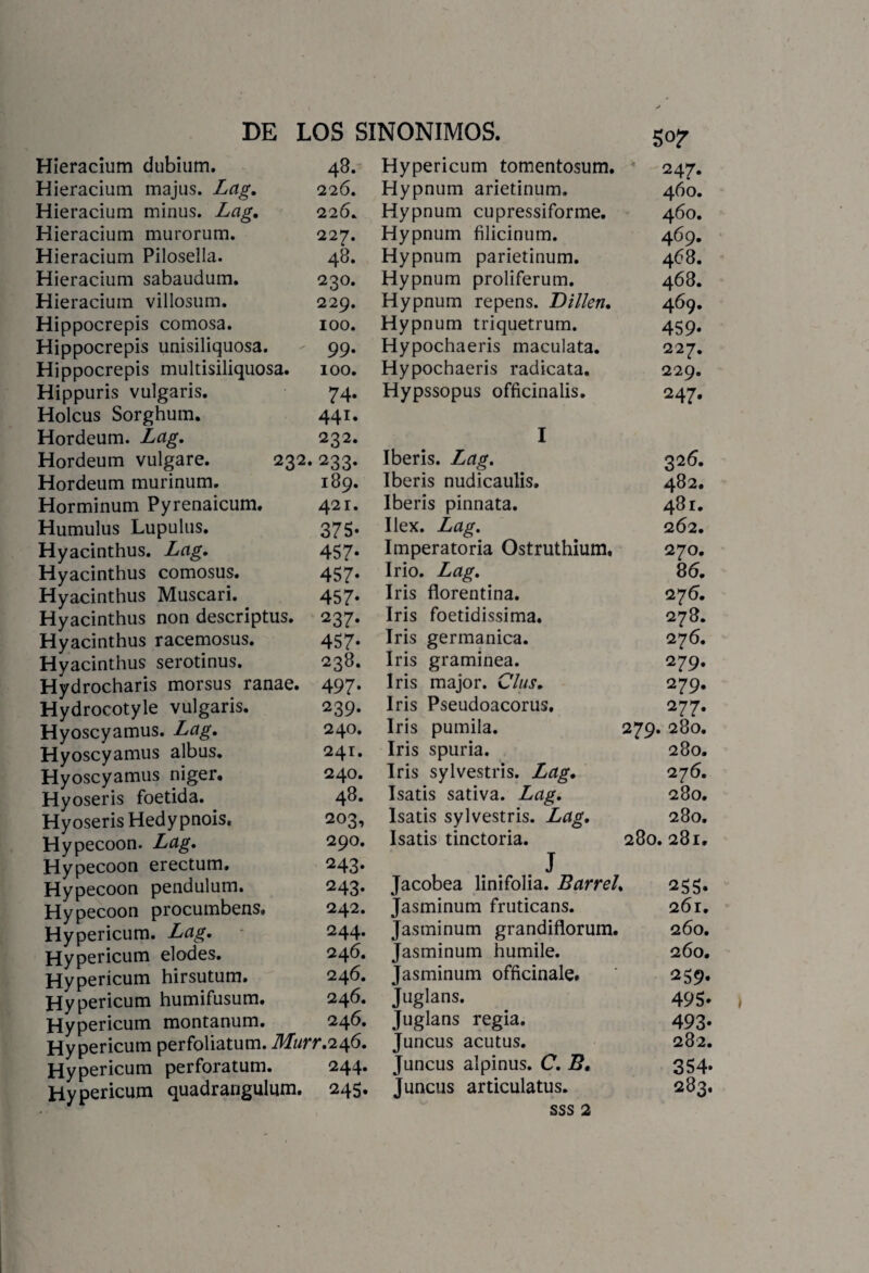 Hieracium dubium. 48. Hypericum tomentosum. 247. Hieracium majus. Lag. 226. Hypnum arietinum. 460. Hieracium minus. Lag, 226, Hypnum cupressiforme. 460. Hieracium murorum. 227. Hypnum filicinum. 469. Hieracium Pilosella. 48. Hypnum parietinum. 468. Hieracium sabaudum. 230. Hypnum proliferum. 468. Hieracium villosum. 229. Hypnum repens. Dillen, 469. Hippocrepis comosa. 100. Hypnum triquetrum. 459. Hippocrepis unisiliquosa. - 99. Hypochaeris maculata. 227. Hippocrepis multisiliquosa. 100. Hypochaeris radicata. 229. Hippuris vulgaris. 74. Hypssopus officinalis. 247. Holcus Sorghum. 441. Hordeum. Lag. 232. I Hordeum vulgare. 232.233. Iberis. Lag. 326. Hordeum murinum. 189. Iberis nudicaulis. 482. Horminum Pyrenaicum. 421. Iberis pinnata. 481. Humulus Lupulus. 375. Ilex. Lag. 262. Hyacinthus. Lag. 457. Imperatoria Ostruthium. 270. Hyacinthus comosus. 457. Irio. Lag. 86. Hyacinthus Muscari. 457. Iris florentina. 276. Hyacinthus non descriptus. 237. Iris foetidissima. 278. Hyacinthus racemosus. 457. Iris germánica. 276. Hyacinthus serotinus. 238. Iris gramínea. 279. Hydrocharis morsus ranae. 497. Iris major. Clus. 279. Hydrocotyle vulgaris. 239. Iris Pseudoacorus. 277. Hyoscyamus. Lag. 240. Iris pumila. 279. 280. Hyoscyamus albus. 241. Iris spuria. 280. Hyoscyamus niger. 240. Iris sylvestris. Lag. 276. Hyoseris foetida. 48. Isatis sativa. Lag. 280. Hyoseris Hedypnois. 203, Isatis sylvestris. Lag. 280. Hypecoon. Lag. 290. Isatis tinctoria. 280.281. Hypecoon erectum. 243. J Hypecoon pendulum. 243. Jacobea linifolia. Barrel. 255. Hypecoon procumbens. 242. Jasminum fruticans. 261. Hypericum. Lag. 244. Jasminum grandiflorum. 260. Hypericum elodes. 246. Jasminum humile. 260. Hypericum hirsutum. 246. Jasminum officinale. 259. Hypericum humifusum. 246. Juglans. 495* Hypericum montanum. 246. Juglans regia. 493. Hypericum perfoliatum. M/rr.246. Juncus acutus. 282. Hypericum perforatum. 244. Juncus alpinus. C. B. 354. Hypericum quadrangulum. 245. Juncus articulatus. 283. /r sss 2