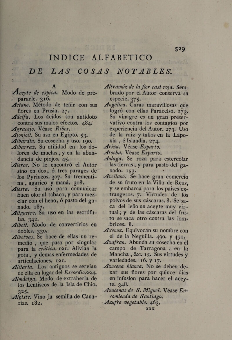 5^9 INDICE ALFABETICO DE LAS COSAS NOT ABLES. A ceyte de espica. Modo de pre¬ pararle. 316. Aciano. Método de teñir con sus flores en Prusia. 27. Adelfa. Los ácidos son antídoto contra sus malos efectos. 484. Agracejo. Véase Ribes. Ajonjolí. Su uso en Egipto. 53. Albardin. Su cosecha y uso. 190. Albarraz. Su utilidad en los do¬ lores de muelas, y en la abun¬ dancia de piojos. 45. Alerce. No le encontró el Autor sino en dos, ó tres parages de los Pyrineos. 307. Su trementi¬ na , agárico y maná. 308. Alesta. Su uso para comunicar buen olor al tabaco, y para mez¬ clar con el heno, ó pasto del ga¬ nado. 187. Aligustre. Su uso en las escrófu¬ las. 342. Alhelí. Modo de convertirlos en dobles. 330. Alholvas. Se hace de ellas un re¬ medio , que pasa por singular para la ceática. 121. Alivian la gota, y demas enfermedades de articulaciones. 121. Alliaria. Los antiguos se servían de ella en lugar del Escordio.ri'iát. Almáciga. Modo de extraherla de los Lentiscos de la Isla de Chio. 32$- Alpiste. Vino tla semilla de Cana¬ rias. 182. Altramuz de la flor casi roja. Sem¬ brado por el Autor conserva su especie. 375. Angélica. Curas maravillosas que logró con ellas Paracelso. 273. Su vinagre es un gran preser¬ vativo contra los contagios por experiencia del Autor. 273. Uso de la raiz y tallos en la Lapo- nia , é Islandia. 274. Ariza. Véase Esparto. Atocha. Véase Esparto. Aulaga. Se roza para estercolar las tierras, y para pasto del pa¬ nado. 153. ' Avellano. Se hace gran comercio de su fruto en la Villa de Reus, y se embarca para los países ex- trangeros. 7. Virtudes de los polvos de sus cáscaras. 8. Se sa¬ ca del leño un aceyte muy Vir¬ tual; y de las cáscaras del fru¬ to se saca otro contra las lom¬ brices. 8. Axenuz. Equivocan su nombre con el de la Neguilla. 490. y 491. Azafrán. Abunda su cosecha en el campo de Tarragona , en la Mancha , &c. 15. Sus virtudes y variedades. 16. y 17. Azucena blanca. No se deben de- xar sus flores por quince dias en infusión para hacer el acey¬ te. 348. Azucenas de S. Miguel. Véase En¬ comienda de Santiago. Azufre vegetable. 463. XXX