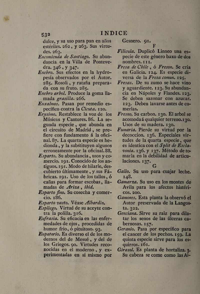 dulce, y su uso para pan en años estériles. 262 , y 263. Sus virtu¬ des. 263. Encomienda de Santiago. Su abun¬ dancia en la Villa de Ponteve- dra. 346 , y 347. Enebro. Sus efectos en la hydro- pesía observados por el Autor. 285. Rosoli, y ratafia prepara¬ da con su fruto. 285. Enebro árbol. Produce la goma lla¬ mada grasilla. 266. Enxalmos. Pasan por remedio es¬ pecífico contra la Cicuta. 120. Erysimo. Restablece la voz de los Músicos y Cantores. 86. La se¬ gunda especie, que abunda en el circuito de Madrid, se pre¬ fiere con fundamento á la ofici¬ nal. 87. La quarta especie es he¬ dionda , y la substituyen algunos erróneamente por la oficinal. 88. Esparto. Su abundancia, usos y co¬ mercio. 191. Conocido de los an¬ tiguos. 191. Modo de hilarle, des¬ cubierto últimamente , y sus Fá¬ bricas. 191. Uso de los tallos, ó cañas para formar escobas, lla¬ madas de Ariza , ibid. Esparto fino. Su cosecha y comer¬ cio. 186. Esparto vasto. Véase Albardin. Espliego. Virtud de su aceyte con¬ tra la polilla. 316. Eufrasia. Su eficacia en las enfer¬ medades de ojos, procedidas de humor frió, ó pituitoso. 93. Eupatorio. Es diverso el de los mo¬ dernos del de Mesué, y del de los Griegos. 90. Virtudes reco¬ nocidas en el moderno , y ex¬ perimentadas en sí mismo por Gesnero. 91. F Filicula. Duplicó Linneo una es¬ pecie de este género baxo de dos nombres. 111. Fresa de Chile , ó Fresón. Se cria en Galicia. 124. Es especie di¬ versa de la Fresa común. 125. Fresas. De su zumo se hace vino y aguardiente. 123. Su abundan¬ cia en Nápoles y Flandes. 123. Se deben sazonar con azúcar. 123. Deben lavarse antes de co¬ merlas. Fresno. Su carbón. 130. El árbol se acomodad qualquier terreno. 130. Usos de su madera. 130. Fumaria. Pierde su virtud por la decocción. 136. Especiales vir¬ tudes de la quarta especie, que es idéntica con el Split de Escla- vonia. 136. y 137. Método de to¬ marla en la debilidad de articu¬ laciones. 137. G Galio. Su uso para cuajar leche. 148. Gamarza. Su uso en los montes de Avila para los afectos histéri¬ cos. 200. Gamones. Esta planta la observó el Autor preservada de la Langos¬ ta. 322. Genciana. Sirve su raíz para dila¬ tar los senos de las úlceras ca- bernosas. 157. Geranio. Pasa por específico para el cáncer de los pechos. 159. La quinta especie sirve para los es¬ quirros. 161. Girasol. Es planta de hortaliza. 3. Su cabeza se come como las AI-