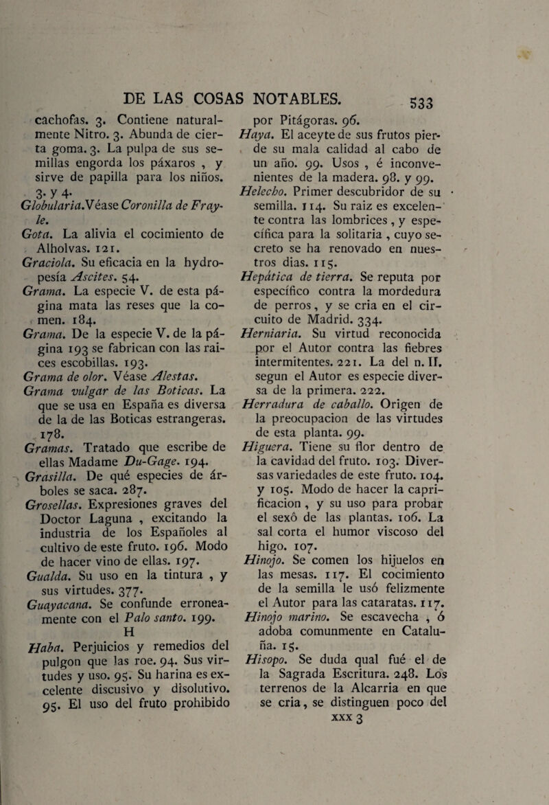 cachofas. 3. Contiene natural¬ mente Nitro. 3. Abunda de cier¬ ta goma. 3. La pulpa de sus se¬ millas engorda los páxaros , y sirve de papilla para los niños. 3- y 4- Globularia.Véase Coronilla de Fray- le. Gota. La alivia el cocimiento de Alholvas. 121. Graciola. Su eficacia en la hydro- pesía As cites. 54. Grama. La especie V. de esta pá¬ gina mata las reses que la co¬ men. 184. Grama. De la especie V. de la pá¬ gina 193 se fabrican con las raí¬ ces escobillas. 193. Grama de olor. Véase Alestas. Grama vulgar de las Boticas. La que se usa en España es diversa de la de las Boticas estrangeras. 178. Gramas. Tratado que escribe de ellas Madame Du-Gage. 194. Grasilla. De qué especies de ár¬ boles se saca. 287. Grosellas. Expresiones graves del Doctor Laguna , excitando la industria de los Españoles al cultivo de este fruto. 196. Modo de hacer vino de ellas. 197. Gualda. Su uso en la tintura , y sus virtudes. 377. Guayacana. Se confunde errónea¬ mente con el Palo santo. 199* H Haba. Perjuicios y remedios del pulgón que las roe. 94. Sus vir¬ tudes y uso. 95. Su harina es ex¬ celente discusivo y disolutivo. 95. El uso del fruto prohibido por Pitágoras. 96. Haya. El aceyte de sus frutos pier¬ de su mala calidad al cabo de un año. 99. Usos , é inconve¬ nientes de la madera. 98. y 99. Helécho. Primer descubridor de su semilla. 114. Su raiz es excelen¬ te contra las lombrices , y espe¬ cífica para la solitaria , cuyo se¬ creto se ha renovado en nues¬ tros dias. 115. Hepática de tierra. Se reputa por específico contra la mordedura de perros, y se cria en el cir¬ cuito de Madrid. 334. Hemiaria. Su virtud reconocida por el Autor contra las fiebres intermitentes. 221. La del n. II, según el Autor es especie diver¬ sa de la primera. 222. Herradura de caballo. Origen de la preocupación de las virtudes de esta planta. 99. Higuera. Tiene su flor dentro de la cavidad del fruto. 103. Diver¬ sas variedades de este fruto. 104. y 105. Modo de hacer la capri- ficacion , y su uso para probar el sexo de las plantas. 106. La sal corta el humor viscoso del higo. 107. Hinojo. Se comen los hijuelos en las mesas. 117. El cocimiento de la semilla le usó felizmente el Autor para las cataratas. 117. Hinojo marino. Se escavecha ^ ó adoba comunmente en Catalu¬ ña. 15. Hisopo. Se duda qual fué el de la Sagrada Escritura. 248. Los terrenos de la Alcarria en que se cria, se distinguen poco del
