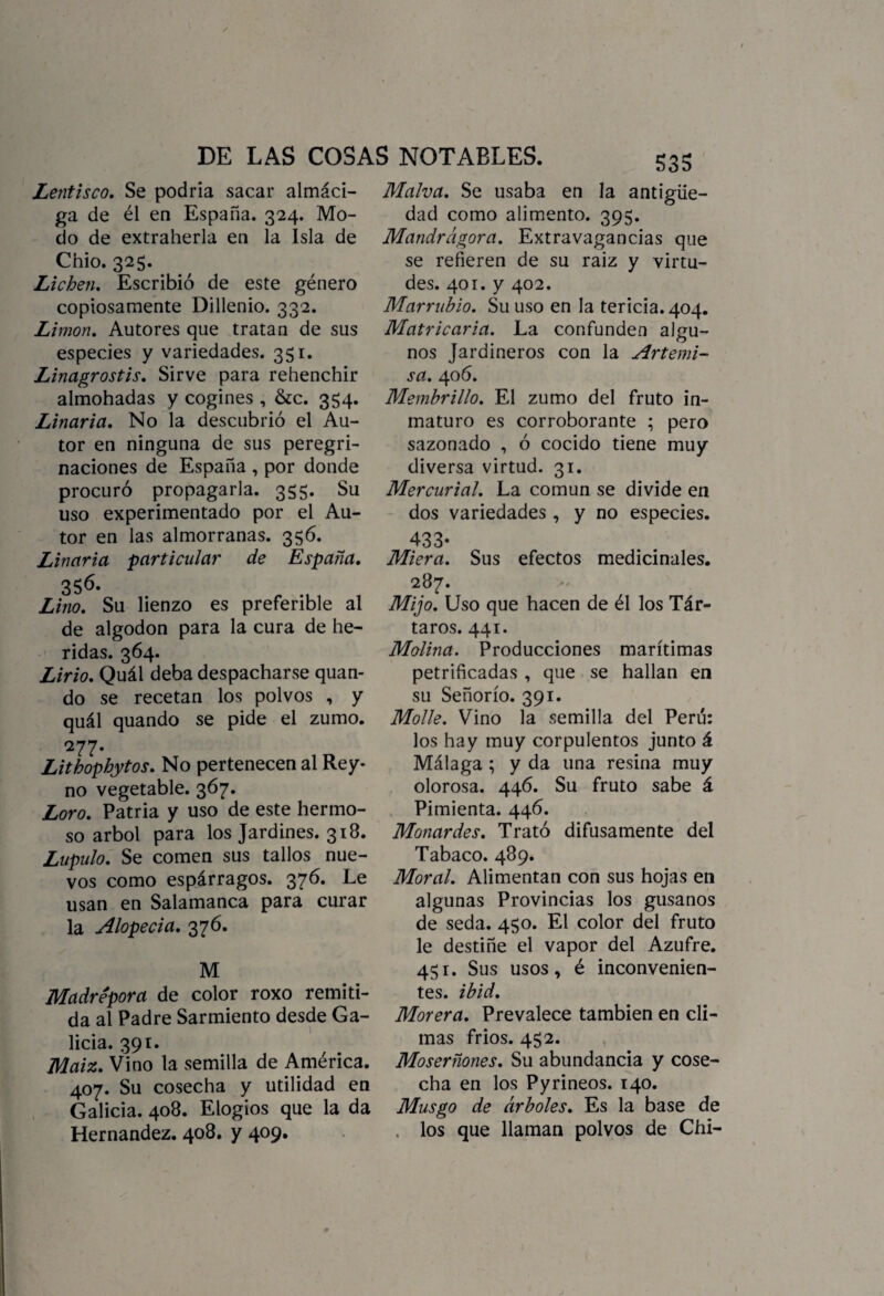 Lentisco. Se podría sacar almáci¬ ga de él en España. 324. Mo¬ do de extraherla en la Isla de Chio. 325. Lichen. Escribió de este género copiosamente Dillenio. 332. Limón. Autores que tratan de sus especies y variedades. 351. Linagrostis. Sirve para rehenchir almohadas y cogines , &c. 354. Linaria. No la descubrió el Au¬ tor en ninguna de sus peregri¬ naciones de España , por donde procuró propagarla. 355. Su uso experimentado por el Au¬ tor en las almorranas. 356. Linaria particular de España. 356. Lino. Su lienzo es preferible al de algodón para la cura de he¬ ridas. 364. Lirio. Quál deba despacharse quan- do se recetan los polvos , y quál quando se pide el zumo. 277. Lithophytos. No pertenecen al Rey- no vegetable. 367. Loro. Patria y uso de este hermo¬ so árbol para los Jardines. 318. Lupulo. Se comen sus tallos nue¬ vos como espárragos. 376. Le usan en Salamanca para curar la Alopecia. 376. M Madrépora de color roxo remiti¬ da al Padre Sarmiento desde Ga¬ licia. 391. Maiz. Vino la semilla de América. 407. Su cosecha y utilidad en Galicia. 408. Elogios que la da Hernández. 408. y 409. 535 Malva. Se usaba en la antigüe¬ dad como alimento. 395. Mandragora. Extravagancias que se refieren de su raiz y virtu¬ des. 401.y 402. Marntbio. Su uso en la tericia. 404. Matricaria. La confunden algu¬ nos Jardineros con la Artemi¬ sa. 40Ó. Membrillo. El zumo del fruto in¬ maturo es corroborante ; pero sazonado , ó cocido tiene muy diversa virtud. 31. Mercurial. La común se divide en dos variedades , y no especies. 433- Miera. Sus efectos medicinales. 287. Mijo. Uso que hacen de él los Tár¬ taros. 441. Molina. Producciones marítimas petrificadas , que se hallan en su Señorío. 391. Molle. Vino la semilla del Perú: los hay muy corpulentos junto á Málaga ; y da una resina muy olorosa. 446. Su fruto sabe á Pimienta. 446. Monardes. Trató difusamente del Tabaco. 489. Moral. Alimentan con sus hojas en algunas Provincias los gusanos de seda. 450. El color del fruto le destiñe el vapor del Azufre. 451. Sus usos, é inconvenien¬ tes. ib id. Morera. Prevalece también en cli¬ mas fríos. 452. Moserñones. Su abundancia y cose¬ cha en los Pyrineos. 140. Musgo de árboles. Es la base de . los que llaman polvos de Chi-