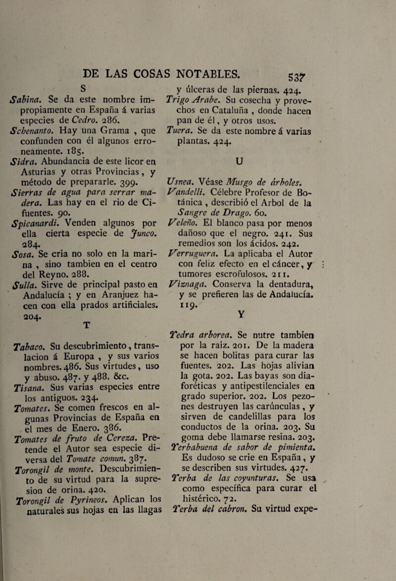 Sabina. Se da este nombre im¬ propiamente en España á varias especies de Cedro. 286. Schenanto. Hay una Grama , que confunden con él algunos erró¬ neamente. 185. Sidra. Abundancia de este licor en Asturias y otras Provincias, y método de prepararle. 399. Sierras de agua para serrar ma¬ dera. Las hay en el rio de Ci- fuentes. 90. Spicanardi. Venden algunos por ella cierta especie de Junco. 284. Sosa. Se cria no solo en la mari¬ na , sino también en el centro del Reyno. 288. Sulla. Sirve de principal pasto en Andalucía ; y en Aranjuez ha¬ cen con ella prados artificiales. 204. T Tabaco. Su descubrimiento, trans¬ lación á Europa , y sus varios nombres.486. Sus virtudes, uso y abuso. 487. y 488. &c. Tisana. Sus varias especies entre los antiguos. 234. Tomates. Se comen frescos en al¬ gunas Provincias de España en el mes de Enero. 386. Tomates de fruto de Cereza. Pre¬ tende el Autor sea especie di¬ versa del Tomate común. 387. Torongil de monte. Descubrimien¬ to de su virtud para la supre¬ sión de orina. 420. Torongil de Pyrineos. Aplican los naturales sus hojas en las llagas 537 y úlceras de las piernas. 424. Trigo Arabe. Su cosecha y prove¬ chos en Cataluña , donde hacen pan de él, y otros usos. Tuera. Se da este nombre á varias plantas. 424. U Usnea. Véase Musgo de árboles. Vandelli. Célebre Profesor de Bo¬ tánica , describió el Arbol de la Sangre de Drago. 60. Veleño. El blanco pasa por menos dañoso que el negro. 241. Sus remedios son los ácidos. 242. Verruguera. La aplicaba el Autor con feliz efecto en el cáncer, y tumores escrofulosos. 211. Viznaga. Conserva la dentadura, y se prefieren las de Andalucía. 119. Y Tedra arbórea. Se nutre también por la raíz. 201. De la madera se hacen bolitas para curar las fuentes. 202. Las hojas alivian la gota. 202. Las bayas son dia¬ foréticas y antipestilenciales en grado superior. 202. Los pezo¬ nes destruyen las carúnculas , y sirven de candelillas para los conductos de la orina. 203. Su goma debe llamarse resina. 203. Terbabuena de sabor de pimienta. Es dudoso se crie en España, y se describen sus virtudes. 427. Terb a de las coyunturas. Se usa como específica para curar el histérico. 72. Terba del cabrón. Su virtud expe-