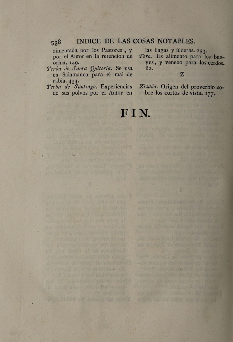 rimentada por los Pastores , y por el Autor en la retención de orina. 149. Terba de Santa Quiteria. Se usa en Salamanca para el mal de rabia. 434. Terba de Santiago. Experiencias de sus polvos por el Autor en las llagas y úlceras. 253. Tero. Es alimento para los bue~ yes, y veneno para los cerdos. 82. Z Zizaña. Origen del proverbio so¬ bre los cortos de vista. 177. FIN