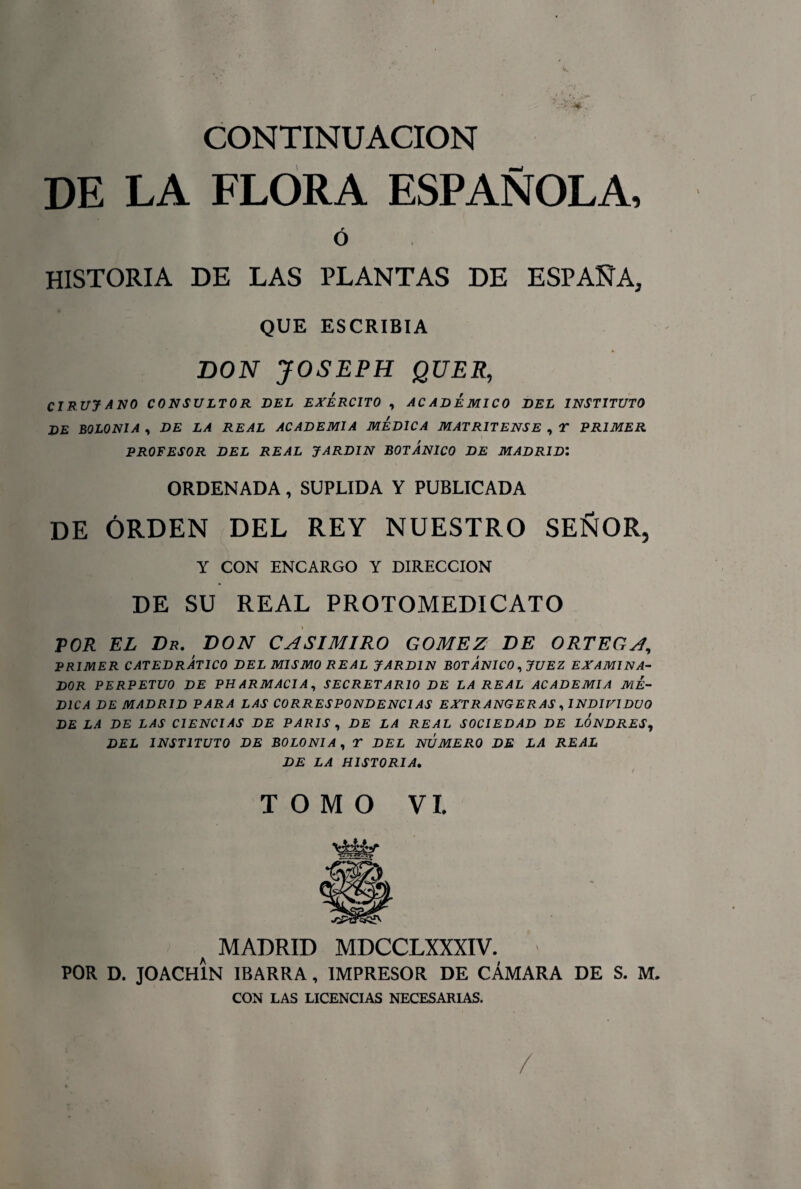 CONTINUACION DE LA FLORA ESPAÑOLA, Ó HISTORIA DE LAS PLANTAS DE ESPAÑA, QUE ESCRIBIA DON JOSEPH QUER, CIRUJANO CONSULTOR BEL EJERCITO , ACADEMICO BEL INSTITUTO BE BOLONIA , DE LA REAL ACADEMIA MEDICA MATRITENSE , X PRIMER PROFESOR DEL REAL JARDIN BOTANICO DE MADRID1 ORDENADA , SUPLIDA Y PUBLICADA DE ORDEN DEL REY NUESTRO SEÑOR, Y CON ENCARGO Y DIRECCION DE SU REAL PROTOMEDICATO % POR EL Dr. DON CASIMIRO GOMEZ DE ORTEGA, PRIMER CATEDRÁTICO DEL MISMO REAL JARDIN BOTANICO, JUEZ EXAMINA¬ DOR PERPETUO DE PHARMACIA, SECRETARIO DE LA REAL ACADEMIA ME¬ DICA DE MADRID PARA LAS CORRESPONDENCIAS EXTRANGER AS, INDIVIDUO DE LA DE LAS CIENCIAS DE PARIS , DE LA REAL SOCIEDAD DE LONDRES, DEL INSTITUTO DE BOLONIA, T DEL NUMERO DE LA REAL DE LA HISTORIA. . / TOMO VI. a MADRID MDCCLXXXIV. POR D. JOACHÍN IBARRA , IMPRESOR DE CÁMARA DE S. M. CON LAS LICENCIAS NECESARIAS. /
