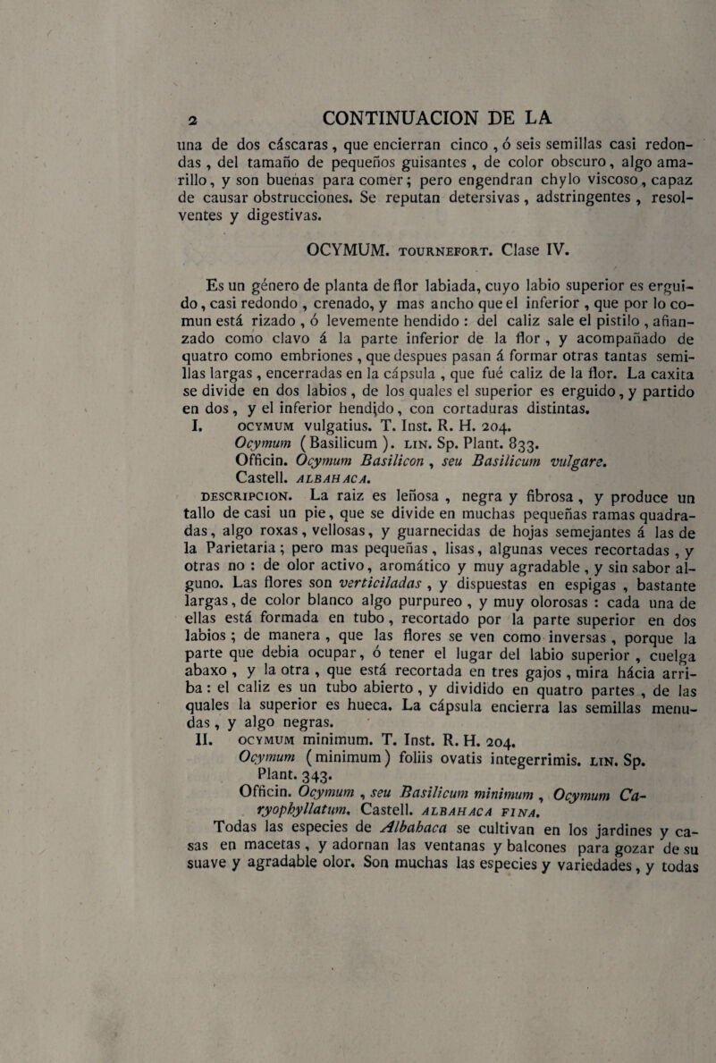 una de dos cáscaras , que encierran cinco , ó seis semillas casi redon¬ das , del tamaño de pequeños guisantes , de color obscuro, algo ama¬ rillo, y son buenas para comer; pero engendran chylo viscoso, capaz de causar obstrucciones. Se reputan detersivas, adstringentes , resol¬ ventes y digestivas. OCYMUM. tournefort. Clase IV. Es un género de planta de flor labiada, cuyo labio superior es ergui¬ do , casi redondo , crenado, y mas ancho que el inferior , que por lo co¬ mún está rizado , ó levemente hendido : del cáliz sale el pistilo , afian¬ zado como clavo á la parte inferior de la flor , y acompañado de quatro como embriones , que después pasan á formar otras tantas semi¬ llas largas , encerradas en la cápsula , que fué cáliz de la flor. La caxita se divide en dos labios , de los quales el superior es erguido, y partido en dos, y el inferior hendido, con cortaduras distintas. I. ocymum vulgatius. T. Inst. R. H. 204. Ocymum (Basilicum ). lin. Sp. Plant. 833. Officin. Ocymum Basilicon , seu Basilicum migare. CaStell. ALBAHACA. descripción. La raiz es leñosa , negra y fibrosa , y produce un tallo de casi un pie, que se divide en muchas pequeñas ramas quadra- das, algo roxas, vellosas, y guarnecidas de hojas semejantes á las de la Parietaria; pero mas pequeñas, lisas, algunas veces recortadas , y otras no : de olor activo, aromático y muy agradable , y sinsabor al¬ guno. Las flores son verticiladas , y dispuestas en espigas , bastante largas, de color blanco algo purpureo , y muy olorosas : cada una de ellas está formada en tubo, recortado por la parte superior en dos labios; de manera, que las flores se ven como inversas, porque la parte que debía ocupar, ó tener el lugar del labio superior , cuelga abaxo , y la otra , que está recortada en tres gajos, mira hácia arri¬ ba : el cáliz es un tubo abierto , y dividido en quatro partes , de las quales la superior es hueca. La cápsula encierra las semillas menu¬ das , y algo negras. II. ocymum mínimum. T. Inst. R. H. 204. Ocymum (mínimum) foliis ovatis integerrimis. lin. Sp. Plant. 343. Officin. Ocymum , seu Basilicum mínimum , Ocymum Ca- ryophyllatum. Castell. albahaca fina. Todas las especies de Albahaca se cultivan en los jardines y ca¬ sas en macetas , y adornan las ventanas y balcones para gozar de su suave y agradable olor. Son muchas las especies y variedades, y todas