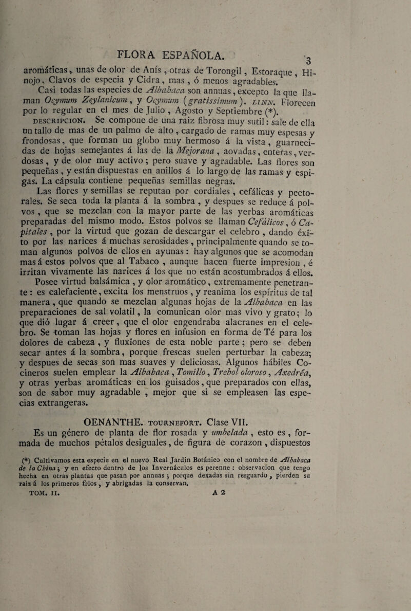 aromáticas, unas de olor de Anís , otras de Torongil, Estoraque , Hi¬ nojo, Clavos de especia y Cidra, mas , ó menos agradables. Casi todas las especies de Albahaca son annuas, excepto la que lla¬ man Ocymum Zeylanicum, y Ocymum {gratissimum). linn. Florecen por lo regular en el mes de Julio , Agosto y Septiembre (*). descripción. Se compone de una raiz fibrosa muy sutil: sale de ella un tallo de mas de un palmo de alto , cargado de ramas muy espesas y frondosas, que forman un globo muy hermoso á la vista , guarneci¬ das de hojas semejantes á las de la Mejorana , aovadas, enteras, ver¬ dosas , y de olor muy activo; pero suave y agradable. Las flores son pequeñas, y están dispuestas en anillos á lo largo de las ramas y espi¬ gas. La cápsula contiene pequeñas semillas negras. Las flores y semillas se reputan por cordiales, cefálicas y pecto¬ rales. Se seca toda la planta á la sombra , y después se reduce á pol¬ vos , que se mezclan con la mayor parte de las yerbas aromáticas preparadas del mismo modo. Estos polvos se llaman Cefálicos, ó Ca¬ pitales , por la virtud que gozan de descargar el celebro , dando éxi¬ to por las narices á muchas serosidades , principalmente quando se to¬ man algunos polvos de ellos en ayunas : hay algunos que se acomodan mas á estos polvos que al Tabaco , aunque hacen fuerte impresión , é irritan vivamente las narices á los que no están acostumbrados á ellos. Posee virtud balsámica , y olor aromático, extremamente penetran¬ te : es calefaciente, excita los menstruos , y reanima los espíritus de tal manera, que quando se mezclan algunas hojas de la Albahaca en las preparaciones de sal volátil, la comunican olor mas vivo y grato; lo que dió lugar á creer, que el olor engendraba alacranes en el cele¬ bro. Se toman las hojas y flores en infusión en forma de Té para los dolores de cabeza , y fluxiones de esta noble parte ; pero se deben secar antes á la sombra, porque frescas suelen perturbar la cabeza; y después de secas son mas suaves y deliciosas. Algunos hábiles Co¬ cineros suelen emplear la Albahaca , Tomillo, Trébol oloroso, Axedréa, y otras yerbas aromáticas en los guisados, que preparados con ellas, son de sabor muy agradable , mejor que si se empleasen las espe¬ cias extrangeras. OENANTHE. tournefort. Clase VII. Es un género de planta de flor rosada y umbelada , esto es, for¬ mada de muchos pétalos desiguales, de figura de corazón , dispuestos (*) Cultivamos esta especie en el nuevo Real Jardín Botánico con el nombre de Albahaca de la China ; yen efecto dentro de los Invernáculos es perenne : observación que tengo hecha en otras plantas que pasan por annuas $ porque dexadas sin resguardo , pierden su raiz á los primeros fríos , y abrigadas la conservan. TOM. II. A 2