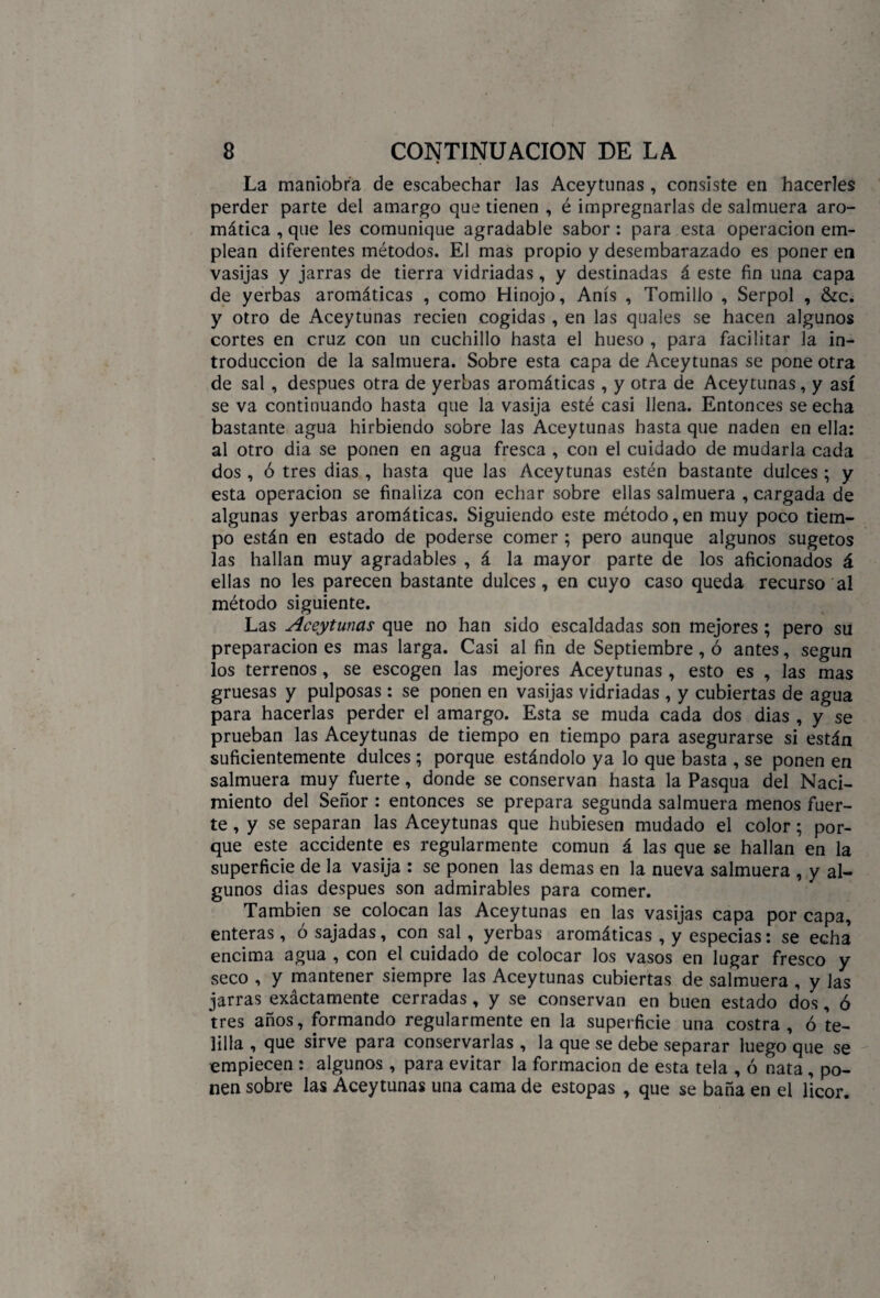 La maniobra de escabechar las Aceytunas , consiste en hacerles perder parte del amargo que tienen , é impregnarlas de salmuera aro¬ mática , que les comunique agradable sabor : para esta operación em¬ plean diferentes métodos. El mas propio y desembarazado es poner en vasijas y jarras de tierra vidriadas, y destinadas á este fin una capa de yerbas aromáticas , como Hinojo, Anís , Tomillo , Serpol , &c. y otro de Aceytunas recien cogidas , en las quales se hacen algunos cortes en cruz con un cuchillo hasta el hueso , para facilitar la in¬ troducción de la salmuera. Sobre esta capa de Aceytunas se pone otra de sal, después otra de yerbas aromáticas , y otra de Aceytunas, y así se va continuando hasta que la vasija esté casi llena. Entonces se echa bastante agua hirbiendo sobre las Aceytunas hasta que naden en ella: al otro dia se ponen en agua fresca , con el cuidado de mudarla cada dos , ó tres dias , hasta que las Aceytunas estén bastante dulces ; y esta Operación se finaliza con echar sobre ellas salmuera , cargada de algunas yerbas aromáticas. Siguiendo este método, en muy poco tiem¬ po están en estado de poderse comer ; pero aunque algunos sugetos las hallan muy agradables , á la mayor parte de los aficionados á ellas no les parecen bastante dulces, en cuyo caso queda recurso al método siguiente. Las Aceytunas que no han sido escaldadas son mejores; pero su preparación es mas larga. Casi al fin de Septiembre, ó antes, según los terrenos, se escogen las mejores Aceytunas , esto es , las mas gruesas y pulposas : se ponen en vasijas vidriadas , y cubiertas de agua para hacerlas perder el amargo. Esta se muda cada dos dias , y se prueban las Aceytunas de tiempo en tiempo para asegurarse si están suficientemente dulces ; porque estándolo ya lo que basta , se ponen en salmuera muy fuerte, donde se conservan hasta la Pasqua del Naci¬ miento del Señor : entonces se prepara segunda salmuera menos fuer¬ te , y se separan las Aceytunas que hubiesen mudado el color; por¬ que este accidente es regularmente común á las que se hallan en la superficie de la vasija : se ponen las demas en la nueva salmuera , y al¬ gunos dias después son admirables para comer. También se colocan las Aceytunas en las vasijas capa por capa, enteras, ó sajadas, con.sal , yerbas aromáticas , y especias: se echa encima agua , con el cuidado de colocar los vasos en lugar fresco y seco , y mantener siempre las Aceytunas cubiertas de salmuera , y las jarras exáctamente cerradas, y se conservan en buen estado dos, ó tres años, formando regularmente en la superficie una costra, ó te¬ lilla , que sirve para conservarlas , la que se debe separar luego que se empiecen : algunos , para evitar la formación de esta tela , ó nata, po¬ nen sobre las Aceytunas una cama de estopas , que se baña en el licor.