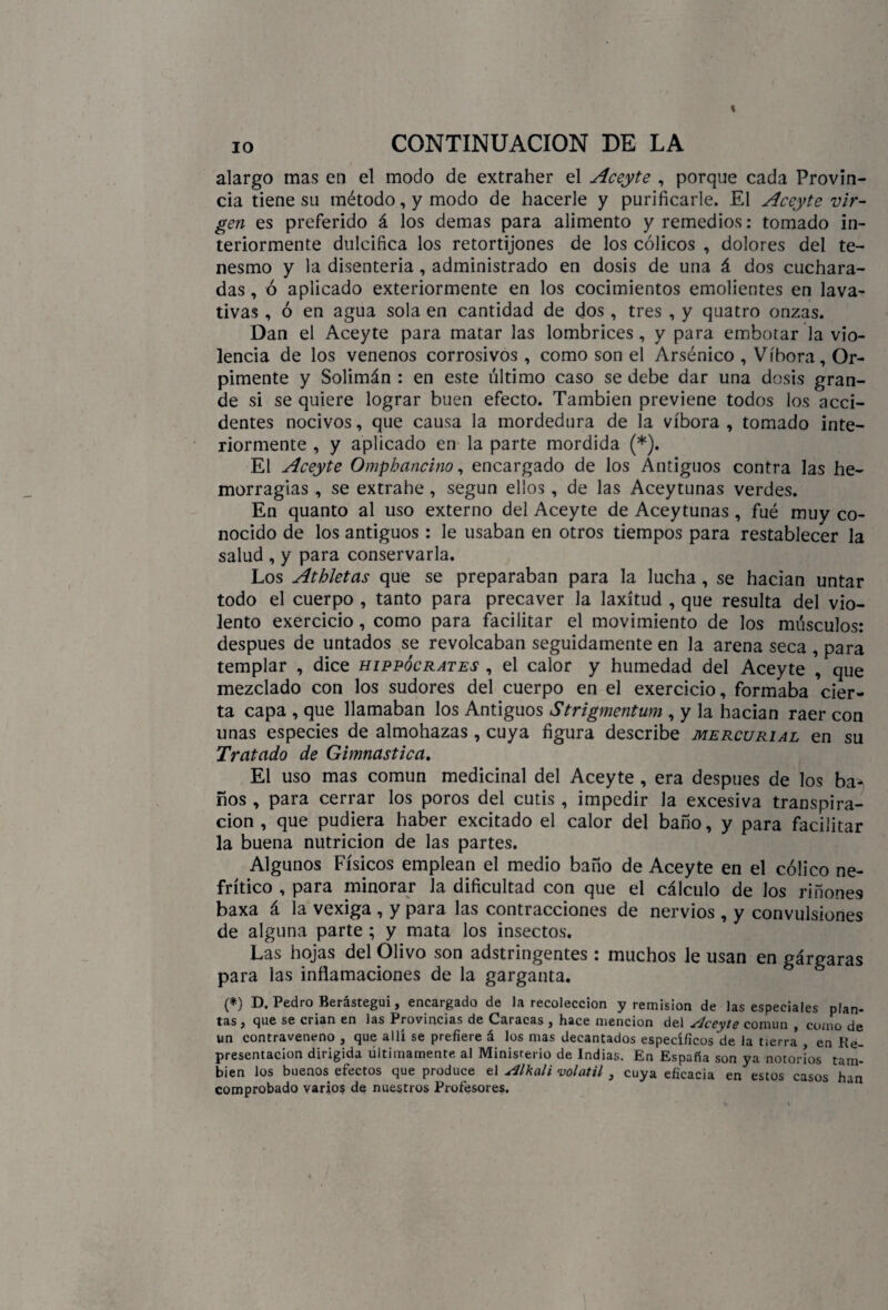 alargo mas en el modo de extraher el Aceyte , porque cada Provin¬ cia tiene su método, y modo de hacerle y purificarle. El Aceyte vir¬ gen es preferido á los demas para alimento y remedios: tomado in¬ teriormente dulcifica los retortijones de los cólicos , dolores del te¬ nesmo y la disenteria, administrado en dosis de una á dos cuchara¬ das , ó aplicado exteriormente en los cocimientos emolientes en lava¬ tivas , ó en agua sola en cantidad de dos , tres , y quatro onzas. Dan el Aceyte para matar las lombrices, y para embotar la vio¬ lencia de los venenos corrosivos , como son el Arsénico , Víbora, Or- pimente y Solimán : en este último caso se debe dar una dosis gran¬ de si se quiere lograr buen efecto. También previene todos los acci¬ dentes nocivos, que causa la mordedura de la víbora , tomado inte¬ riormente , y aplicado en la parte mordida (*). El Aceyte Omphancino, encargado de los Antiguos contra las he¬ morragias , se extrahe , según ellos , de las Aceytunas verdes. En quanto al uso externo del Aceyte de Aceytunas , fué muy co¬ nocido de los antiguos : le usaban en otros tiempos para restablecer la salud , y para conservarla. Los Athletas que se preparaban para la lucha, se hacían untar todo el cuerpo , tanto para precaver la laxitud , que resulta del vio¬ lento exercicio , como para facilitar el movimiento de los músculos: después de untados se revolcaban seguidamente en la arena seca , para templar , dice hippócrates , el calor y humedad del Aceyte , que mezclado con los sudores del cuerpo en el exercicio, formaba cier¬ ta capa , que llamaban los Antiguos Strigmentum , y la hacían raer con unas especies de almohazas , cuya figura describe mercurial en su Tratado de Gimnástica. El uso mas común medicinal del Aceyte , era después de los ba¬ ños , para cerrar los poros del cutis , impedir la excesiva transpira¬ ción , que pudiera haber excitado el calor del baño, y para facilitar la buena nutrición de las partes. Algunos Físicos emplean el medio baño de Aceyte en el cólico ne¬ frítico , para minorar la dificultad con que el cálculo de los riñones baxa á la vexiga , y para las contracciones de nervios , y convulsiones de alguna parte ; y mata los insectos. Las hojas del Olivo son adstringentes: muchos le usan en gárgaras para las inflamaciones de la garganta. (*) D. Pedro Berástegui, encargado de la recolección y remisión de las especiales plan¬ tas , que se crian en las Provincias de Caracas , hace mención del SJceyte común , como de un contraveneno , que allí se prefiere á los mas decantados específicos de la tierra* en Re¬ presentación dirigida últimamente al Ministerio de Indias. En España son ya notorios tam¬ bién los buenos efectos que produce el Alcali volátil , cuya eficacia en estos casos han comprobado varios de nuestros Profesores.