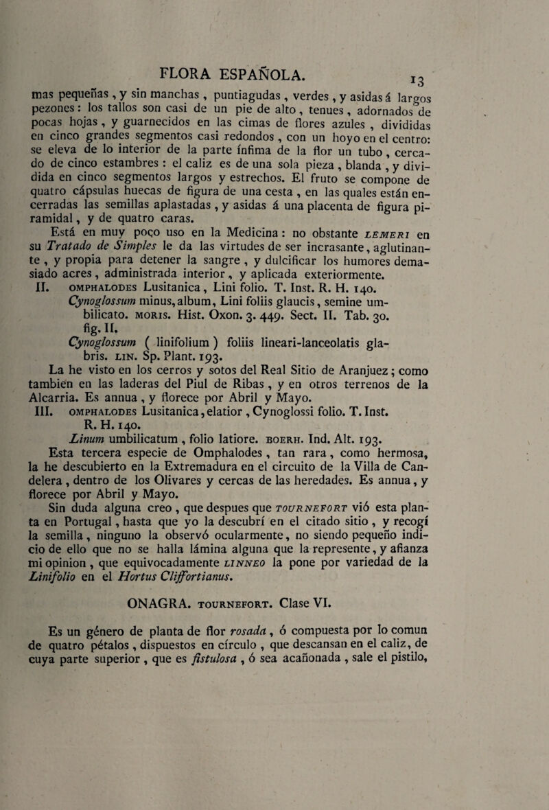 mas pequeñas , y sin manchas , puntiagudas , verdes , y asidas á largos pezones: los tallos son casi de un pie de alto, tenues, adornados de pocas hojas , y guarnecidos en las cimas de flores azules , divididas en cinco grandes segmentos casi redondos , con un hoyo en el centro: se eleva de lo interior de la parte ínfima de la flor un tubo , cerca¬ do de cinco estambres : el cáliz es de una sola pieza , blanda , y divi¬ dida en cinco segmentos largos y estrechos. El fruto se compone de quatro cápsulas huecas de figura de una cesta , en las quales están en¬ cerradas las semillas aplastadas , y asidas á una placenta de figura pi¬ ramidal , y de quatro caras. 1 Está en muy poqo uso en la Medicina : no obstante lemeri en su Tratado de Simples le da las virtudes de ser incrasante, aglutinan¬ te , y propia para detener la sangre , y dulcificar los humores dema¬ siado acres, administrada interior, y aplicada exteriormente. II. omphalodes Lusitanica, Lini folio. T. Inst. R. H. 140. Cynoglossum minus,álbum, Lini foliis glaucis, semine um- bilicato. morís. Hist. Óxon. 3. 449. Sect. II. Tab. 30. fig. II. Cynoglossum ( linifolium) foliis lineari-lanceolatis gla- bris. lin. Sp. Plant. 193. La he visto en los cerros y sotos del Real Sitio de Aranjuez; como también en las laderas del Piul de Ribas , y en otros terrenos de la Alcarria. Es annua, y florece por Abril y Mayo. III. omphalodes Lusitanica, elatior , Cynoglossi folio. T. Inst. R. H. 140. Linum umbilicatum , folio latiore. eoerh. Ind. Alt. 193. Esta tercera especie de Omphalodes , tan rara, como hermosa, la he descubierto en la Extremadura en el circuito de la Villa de Can¬ delera , dentro de los Olivares y cercas de las heredades. Es annua, y florece por Abril y Mayo. Sin duda alguna creo , que después que tournefort vio esta plan¬ ta en Portugal, hasta que yo la descubrí en el citado sitio, y recogí la semilla, ninguno la observó ocularmente, no siendo pequeño indi¬ cio de ello que no se halla lámina alguna que la represente, y afianza mi opinión, que equivocadamente linneo la pone por variedad de la Linifolio en el Hortus Clijfortianus. ONAGRA, tournefort. Clase VI. Es un género de planta de flor rosada, ó compuesta por lo común de quatro pétalos , dispuestos en círculo , que descansan en el cáliz, de cuya parte superior , que es fistulosa , ó sea acañonada , sale el pistilo.
