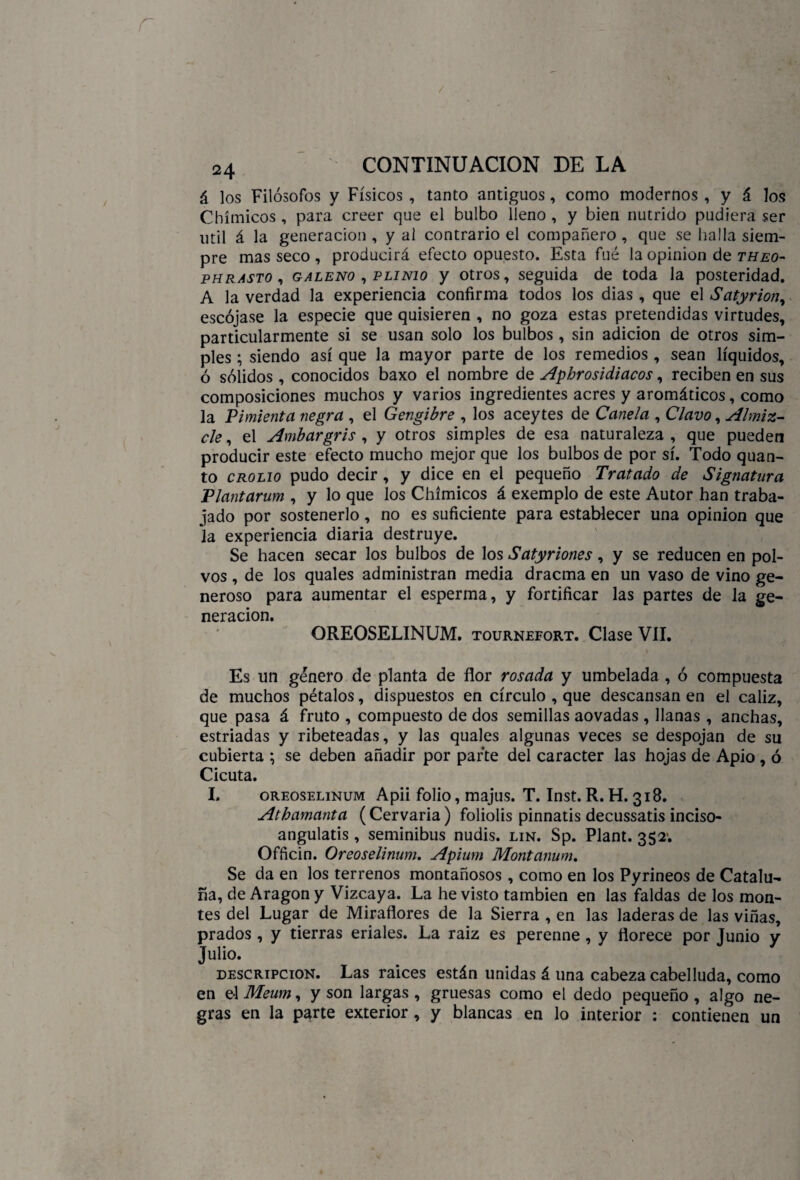 á los Filósofos y Físicos , tanto antiguos, como modernos , y á los Chímicos , para creer que el bulbo lleno , y bien nutrido pudiera ser útil á la generación , y al contrario el compañero , que se halla siem¬ pre mas seco , producirá efecto opuesto. Esta fué la opinión de theo- phrasto , galeno , punió y otros, seguida de toda la posteridad. A la verdad la experiencia confirma todos los dias , que el Satyrion, escójase la especie que quisieren , no goza estas pretendidas virtudes, particularmente si se usan solo los bulbos, sin adición de otros sim¬ ples ; siendo así que la mayor parte de los remedios , sean líquidos, ó sólidos , conocidos baxo el nombre de Aphrosidiacos, reciben en sus composiciones muchos y varios ingredientes acres y aromáticos, como la Pimienta negra , el Gengibre , los aceytes de Canela , Clavo, Almiz¬ cle , el Ambar gris , y otros simples de esa naturaleza , que pueden producir este efecto mucho mejor que los bulbos de por sí. Todo quan- to crolio pudo decir, y dice en el pequeño Tratado de Signatura Plantarum , y lo que los Chímicos á exemplo de este Autor han traba¬ jado por sostenerlo, no es suficiente para establecer una opinión que la experiencia diaria destruye. Se hacen secar los bulbos de los Satyriones, y se reducen en pol¬ vos , de los quales administran media dracma en un vaso de vino ge¬ neroso para aumentar el esperma, y fortificar las partes de la ge¬ neración. OREOSELINUM. tournefort. Clase VII. Es un género de planta de flor rosada y umbelada , ó compuesta de muchos pétalos, dispuestos en círculo , que descansan en el cáliz, que pasa á fruto , compuesto de dos semillas aovadas , llanas , anchas, estriadas y ribeteadas, y las quales algunas veces se despojan de su cubierta ; se deben añadir por parte del carácter las hojas de Apio , ó Cicuta. I. oreoselinum Apii folio, majus. T. Inst. R. H. 318. Athamanta (Cervaria ) foliolis pinnatis decussatis inciso- angulatis , seminibus nudis. lin. Sp. Plant. 352; Ofñcin. Oreoselinum. Apium Montanum. Se da en los terrenos montañosos, como en los Pyrineos de Catalu¬ ña, de Aragón y Vizcaya. La he visto también en las faldas de los mon¬ tes del Lugar de Miraflores de la Sierra , en las laderas de las viñas, prados, y tierras eriales. La raiz es perenne, y florece por Junio y Julio. descripción. Las raices están unidas á una cabeza cabelluda, como en el Meum, y son largas , gruesas como el dedo pequeño , algo ne¬ gras en la parte exterior , y blancas en lo interior : contienen un
