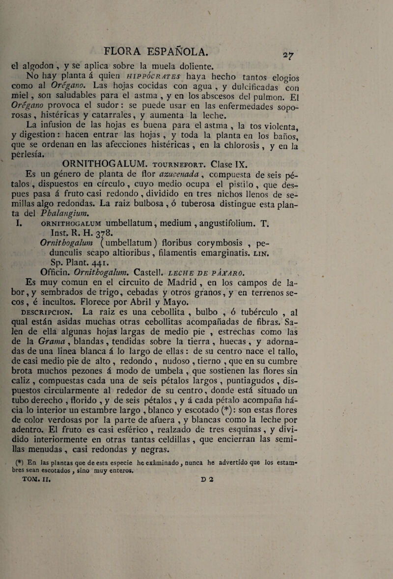 \ FLORA ESPAÑOLA. ^ el algodón , y se aplica sobre la muela doliente. No hay planta á quien hippócrates haya hecho tantos elogios como al Orégano. Las hojas cocidas con agua , y dulcificadas con miel, son saludables para el astma , y en los abscesos del pulmón. El Orégano provoca el sudor: se puede usar en las enfermedades sopo¬ rosas , histéricas y catarrales, y aumenta la leche. La infusión de las hojas es buena para el astma , la tos violenta y digestión: hacen entrar las hojas , y toda la planta en los baños que se ordenan en las afecciones histéricas , en la chlorosis , y en la perlesía. ORNITHOGALUM. tournefort. Clase IX. Es un género de planta de flor azucenada, compuesta de seis pé¬ talos , dispuestos en círculo, cuyo medio ocupa el pistilo , que des¬ pués pasa á fruto casi redondo, dividido en tres nichos llenos de se¬ millas algo redondas. La raíz bulbosa, ó tuberosa distingue esta plan¬ ta del Pbalangium. I. ornithogalum umbellatum, médium , angustifolium. T. Inst. R. H. 378. Ornithogalum (umbellatum) floribus corymbosis , pe- dunculis scapo altioribus, filamentis emarginatis. lin. Sp. Plant. 441. Officin. Ornithogalum. Castell. leche he páataro. Es muy común en el circuito de Madrid , en los campos de la¬ bor^ sembrados de trigo, cebadas y otros granos, y en terrenos se¬ cos , é incultos. Florece por Abril y Mayo. descripción. La raiz es una cebollita , bulbo , ó tubérculo , al qual están asidas muchas otras cebollitas acompañadas de fibras. Sa¬ len de ella algunas hojas largas de medio pie , estrechas como las de la Grama, blandas, tendidas sobre la tierra , huecas, y adorna¬ das de una linea blanca á lo largo de ellas: de su centro nace el tallo, de casi medio pie de alto , redondo , nudoso , tierno , que en su cumbre brota muchos pezones á modo de umbela , que sostienen las flores sin cáliz , compuestas cada una de seis pétalos largos , puntiagudos, dis¬ puestos circularmente al rededor de su centro, donde está situado un tubo derecho , florido , y de seis pétalos , y á cada pétalo acompaña há- cia lo interior un estambre largo , blanco y escotado (*): son estas flores de color verdosas por la parte de afuera , y blancas como la leche por adentro. El fruto es casi esférico , realzado de tres esquinas , y divi¬ dido interiormente en otras tantas celdillas, que encierran las semi¬ llas menudas, casi redondas y negras. (*) En las plantas que de esta especie he exáminado , nunca he advertido que los estam¬ bres sean escotados , sino muy enteros. TOM. II. D 2