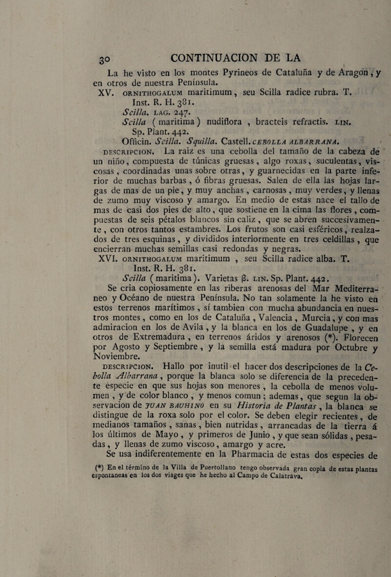 La he visto en los montes Pyrineos de Cataluña y de Aragón, y en otros de nuestra Península. XV. ornithogalum maritimum, seu Scilla radice rubra. T. Inst. R. H. 381. Scilla. LAG. 247. Scilla ( marítima) nudiflora , bracteis refractis. lin. Sp. Plant. 442. Officin. Scilla. Squilla. Castell, cebolla albarrana, descripción. La raiz es una cebolla del tamaño de la cabeza de un niño, compuesta de túnicas gruesas, algo roxas, suculentas, vis¬ cosas , coordinadas unas sobre otras, y guarnecidas en la parte infe¬ rior de muchas barbas , ó fibras gruesas. Salen de ella las hojas lar¬ gas de mas de un pie, y muy anchas , carnosas , muy verdes, y llenas de zumo muy viscoso y amargo. En medio de estas nace el tallo de mas de casi dos pies de alto, que sostiene en la cima las flores, com¬ puestas de seis pétalos blancos sin cáliz , que se abren sucesivamen¬ te , con otros tantos estambres. Los frutos son casi esféricos, realza¬ dos de tres esquinas, y divididos interiormente en tres celdillas , que encierran muchas semillas casi redondas y negras. XVI. ornithogalum maritimum , seu Scilla radice alba. T. Inst. R. H. 381. Scilla (marítima). Varietas (3. lin. Sp. Plant. 442. Se cria copiosamente en las riberas arenosas del Mar Mediterrá¬ neo y Océano de nuestra Península. No tan solamente la he visto en estos terrenos marítimos, sí también con mucha abundancia en nues¬ tros montes, como en los de Cataluña , Valencia , Murcia, y con mas admiración en los de Avila , y la blanca en los de Guadalupe , y en otros de Extremadura , en terrenos áridos y arenosos (*). Florecen por Agosto y Septiembre , y la semilla está madura por Octubre y Noviembre. descripción. Hallo por inútil el hacer dos descripciones de la Ce¬ bolla Albarrana, porque la blanca solo se diferencia de la preceden¬ te especie en que sus hojas son menores , la cebolla de menos volu¬ men , y de color blanco , y menos común ; ademas, que según la ob¬ servación de JUAN bauhino en su Historia de Plantas , la blanca se distingue de la roxa solo por el color. Se deben elegir recientes, de medianos tamaños , sanas, bien nutridas , arrancadas de la tierra á los últimos de Mayo , y primeros de Junio , y que sean sólidas , pesa¬ das , y llenas de zumo viscoso, amargo y acre. Se usa indiferentemente en la Pharmacia de estas dos especies de (*) En el término de la Villa de Puertollano tengo observada gran copia de estas plantas espontaneas en los dos viages que he hecho al Campo de Calatrava.