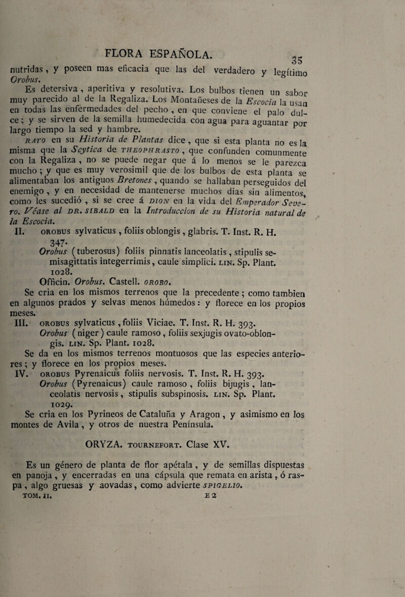 nutridas, y poseen mas eficacia que las del verdadero Orobus. 35 y legítimo Es detersiva , aperitiva y resolutiva. Los bulbos tienen un sabor muy parecido al de la Regaliza. Los Montañeses de la Escocia la usan en todas las enfermedades del pecho , en que conviene el palo dul¬ ce; y se sirven de la semilla humedecida con agua para aguantar por largo tiempo la sed y hambre. F rato en su Historia de Plantas dice , que si esta planta no es la misma que la Scytica de theophrasto , que confunden comunmente con la Regaliza , no se puede negar que á lo menos se le parezca mucho ; y que es muy verosímil que de los bulbos de esta planta se alimentaban los antiguos Bretones , quando se hallaban perseguidos del enemigo , y en necesidad de mantenerse muchos dias sin alimentos, como les sucedió , si se cree á dion en la vida del Emperador Seve¬ ro. Véase al dr. sibald en la Introducción de su Historia natural de la Escocia. II. orobus sylvaticus , foliis oblongis , glabris. T. Inst. R. H. 347• , , Orobus (tuberosus) foliis pinnatis lanceolatis, stipulis se- misagittatis integerrimis, caule simplici. lin. Sp. Plant. 1028. Officin. Orobus. Castell. orobo. Se cria en los mismos terrenos que la precedente; como también en algunos prados y selvas menos húmedos: y florece en los propios meses. III. orobus sylvaticus , foliis Viciae. T. Inst. R. H. 393. Orobus (niger) caule ramoso, foliis sexjugis ovato-oblon- gis. lin. Sp. Plant. 1028. Se da en los mismos terrenos montuosos que las especies anterio¬ res ; y florece en los propios meses. Orobus (Pyrenaicus) caule ramoso, foliis bijugis , lan- ceolatís nervosis, stipulis subspinosis. lin. Sp. Plant. 1029. Se cria en los Pyrineos de Cataluña y Aragón, y asimismo en los montes de Avila, y otros de nuestra Península. ORYZA. tournefort. Clase XV. Es un género de planta de flor apétala, y de semillas dispuestas en panoja , y encerradas en una cápsula que remata en arista, ó ras¬ pa , algo gruesas y aovadas, como advierte spigelio. TOM. 11. e 2 \
