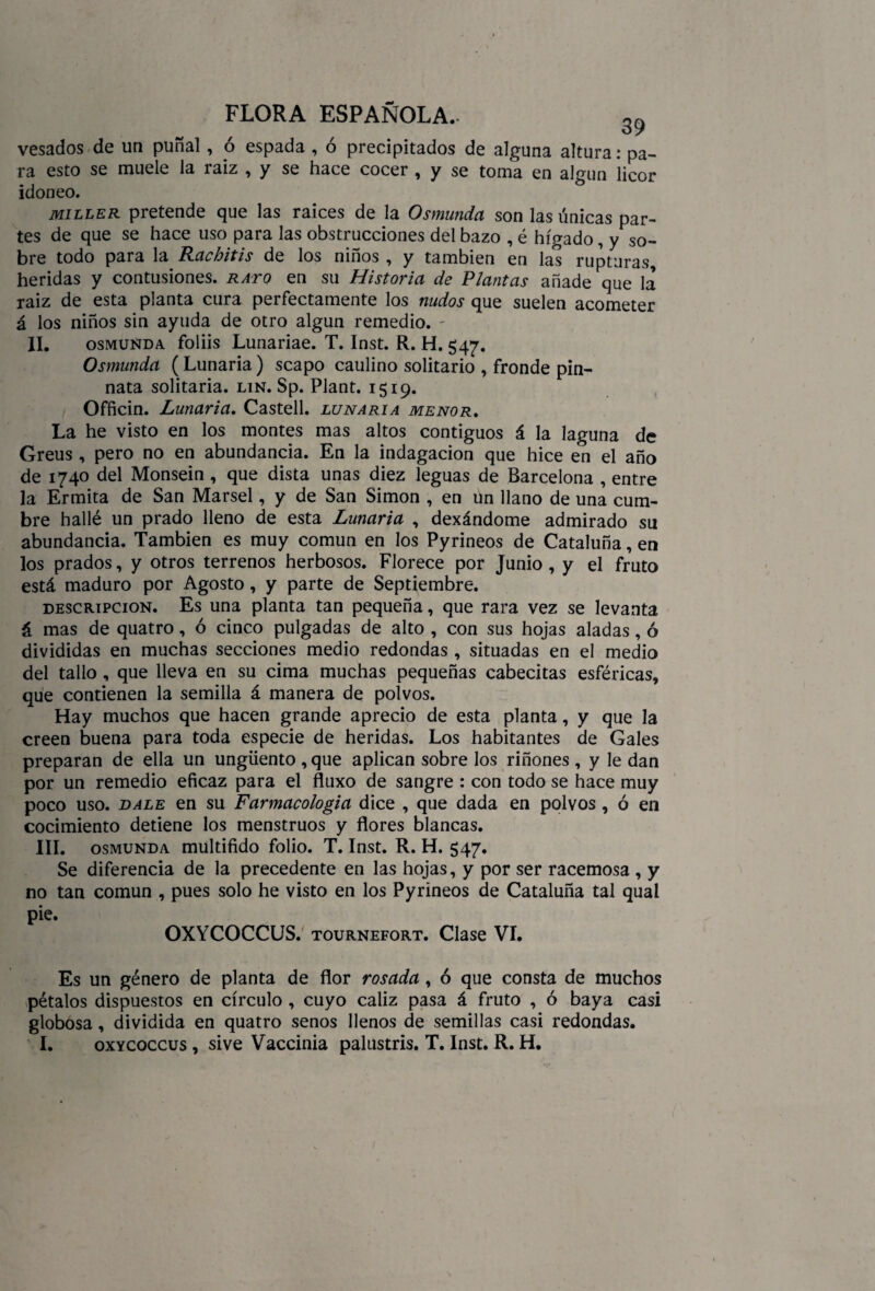 vesados de un puñal, ó espada , ó precipitados de alguna altura: pa¬ ra esto se muele la raiz , y se hace cocer , y se toma en algún licor idoneo. miller pretende que las raíces de la Osmunda son las únicas par¬ tes de que se hace uso para las obstrucciones del bazo , é hígado, y so¬ bre todo para la Rachitis de los niños , y también en las rupturas heridas y contusiones, rato en su Historia de Plantas añade que la raiz de esta planta cura perfectamente los nudos que suelen acometer á los niños sin ayuda de otro algún remedio. - II. osmunda foliis Lunariae. T. Inst. R. H. 547. Osmunda (Lunaria) scapo caulino solitario , fronde pin- nata solitaria, lin. Sp. Plant. 1519. Officin. Lunaria. Castell. lunaria menor. La he visto en los montes mas altos contiguos á la laguna de Greus , pero no en abundancia. En la indagación que hice en el año de 1740 del Monsein , que dista unas diez leguas de Barcelona , entre la Ermita de San Marsel, y de San Simón , en Un llano de una cum¬ bre hallé un prado lleno de esta Lunaria , dexándome admirado su abundancia. También es muy común en los Pyrineos de Cataluña, en los prados, y otros terrenos herbosos. Florece por Junio, y el fruto está maduro por Agosto, y parte de Septiembre. descripción. Es una planta tan pequeña, que rara vez se levanta á mas de quatro, ó cinco pulgadas de alto , con sus hojas aladas, ó divididas en muchas secciones medio redondas , situadas en el medio del tallo , que lleva en su cima muchas pequeñas cabecitas esféricas, que contienen la semilla á manera de polvos. Hay muchos que hacen grande aprecio de esta planta, y que la creen buena para toda especie de heridas. Los habitantes de Gales preparan de ella un ungüento , que aplican sobre los riñones , y le dan por un remedio eficaz para el fluxo de sangre : con todo se hace muy poco uso. bale en su Farmacología dice , que dada en polvos , ó en cocimiento detiene los menstruos y flores blancas. III. osmunda multifido folio. T. Inst. R. H. 547. Se diferencia de la precedente en las hojas, y por ser racemosa , y no tan común , pues solo he visto en los Pyrineos de Cataluña tal qual pie. OXYCOCCUS. tournefort. Clase VI. Es un género de planta de flor rosada, ó que consta de muchos pétalos dispuestos en círculo , cuyo cáliz pasa á fruto , ó baya casi globosa, dividida en quatro senos llenos de semillas casi redondas. I. oxycoccus , sive Vaccinia palustris. T. Inst. R. H.
