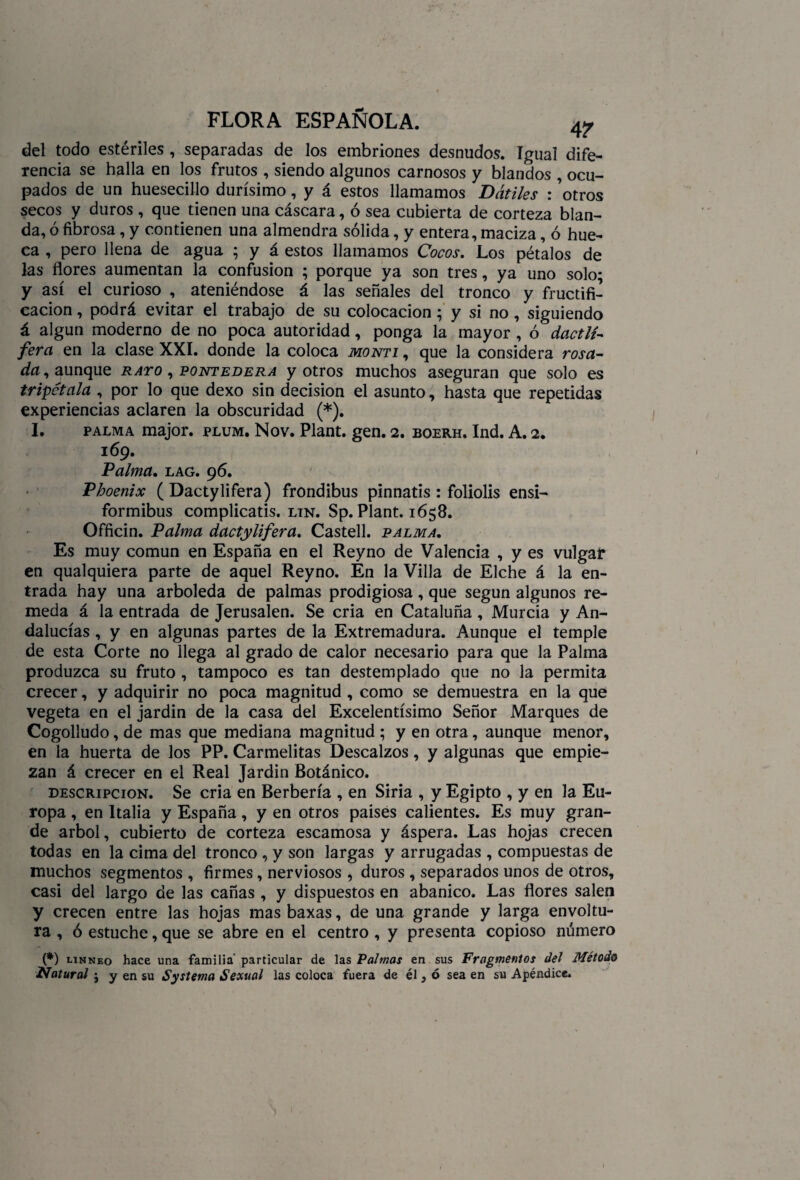 del todo estériles , separadas de los embriones desnudos, igual dife¬ rencia se halla en los frutos , siendo algunos carnosos y blandos , ocu¬ pados de un huesecillo durísimo, y á estos llamamos Dátiles : ’otros secos y duros , que tienen una cáscara, ó sea cubierta de corteza blan¬ da, ó fibrosa, y contienen una almendra sólida, y entera, maciza, ó hue¬ ca , pero llena de agua ; y á estos llamamos Cocos. Los pétalos de las flores aumentan la confusión ; porque ya son tres, ya uno solo* y así el curioso , ateniéndose á las señales del tronco y fructifi¬ cación , podrá evitar el trabajo de su colocación; y si no , siguiendo á algún moderno de no poca autoridad, ponga la mayor , ó dactlí- ferct en la clase XXI. donde la coloca monti , que la considera rosii- da, aunque rayo , pontedera y otros muchos aseguran que solo es tripétala , por lo que dexo sin decisión el asunto, hasta que repetidas experiencias aclaren la obscuridad (*). I. palma major. plum. Nov. Plant. gen. 2. boerh. Ind. A. 2. 169. Palma. lag. 96. Phoenix ( Dactylifera) frondibus pinnatis : foliolis ensi- formibus complicatis. ltn. Sp. Plant. 1658. Officin. Palma dactylifera. Castell. palma. Es muy común en España en el Reyno de Valencia , y es vulgar en qualquiera parte de aquel Reyno. En la Villa de Elche á la en¬ trada hay una arboleda de palmas prodigiosa, que según algunos re¬ meda á la entrada de Jerusalen. Se cria en Cataluña, Murcia y An¬ dalucías , y en algunas partes de la Extremadura. Aunque el temple de esta Corte no llega al grado de calor necesario para que la Palma produzca su fruto , tampoco es tan destemplado que no la permita crecer, y adquirir no poca magnitud , como se demuestra en la que vegeta en el jardin de la casa del Excelentísimo Señor Marques de Cogolludo, de mas que mediana magnitud ; y en otra, aunque menor, en la huerta de los PP. Carmelitas Descalzos, y algunas que empie¬ zan á crecer en el Real Jardin Botánico. descripción. Se cria en Berbería , en Siria , y Egipto , y en la Eu¬ ropa , en Italia y España, y en otros países calientes. Es muy gran¬ de árbol, cubierto de corteza escamosa y áspera. Las hojas crecen todas en la cima del tronco , y son largas y arrugadas , compuestas de muchos segmentos , firmes, nerviosos , duros , separados unos de otros, casi del largo de las cañas , y dispuestos en abanico. Las flores salen y crecen entre las hojas mas baxas, de una grande y larga envoltu¬ ra , ó estuche, que se abre en el centro , y presenta copioso número (*) linneo hace una familia’ particular de las Palmas en sus Fragmentos del Método Natural j y en su Systema Sexual las coloca fuera de él, ó sea en su Apéndice.