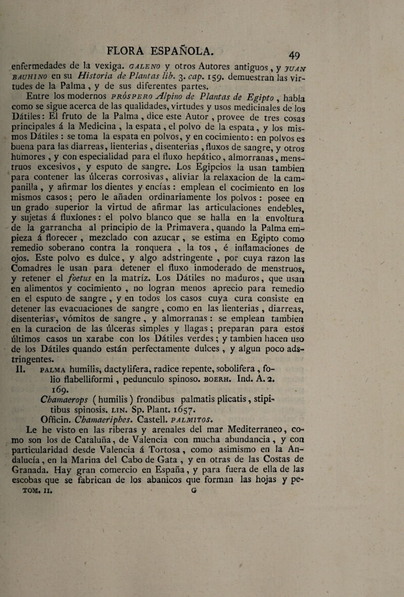 enfermedades de la vexiga. galeno y otros Autores antiguos, y juan bauhino en su Historia de Plantas lib. 3. cap. 159. demuestran las vir¬ tudes de la Palma, y de sus diferentes partes. Entre los modernos próspero Alpino de Plantas de Egipto , habla como se sigue acerca de las qualidades, virtudes y usos medicinales de los Dátiles: El fruto de la Palma , dice este Autor , provee de tres cosas principales á la Medicina , la espata , el polvo de la espata, y los mis¬ mos Dátiles : se toma la espata en polvos, y en cocimiento: en polvos es buena para las diarreas, lienterias , disenterias ,fluxos de sangre, y otros humores , y con especialidad para el ñuxo hepático, almorranas, mens¬ truos excesivos, y esputo de sangre. Los Egipcios la usan también para contener las úlceras corrosivas, aliviar la relaxacion de la cam¬ panilla , y afirmar los dientes y encías : emplean el cocimiento en los mismos casos; pero le añaden ordinariamente los polvos : posee en un grado superior la virtud de afirmar las articulaciones endebles, y sujetas á fluxiones: el polvo blanco que se halla en la envoltura de la garrancha al principio de la Primavera, quando la Palma em¬ pieza á florecer , mezclado con azúcar, se estima en Egipto como remedio soberano contra la ronquera , la tos , é inflamaciones de ojos. Este polvo es dulce, y algo adstringente , por cuya razón las Comadres le usan para detener el fluxo inmoderado de menstruos, y retener el foetus en la matriz. Los Dátiles no maduros, que usan en alimentos y cocimiento , no logran menos aprecio para remedio en el esputo de sangre , y en todos los casos cuya cura consiste en detener las evacuaciones de sangre , como en las lienterias , diarreas, disenterias', vómitos de sangre , y almorranas: se emplean también en la curación de las úlceras simples y llagas ; preparan para estos últimos casos un xarabe con los Dátiles verdes; y también hacen uso de los Dátiles quando están perfectamente dulces, y algún poco ads- tringentes. II. palma humilis, dactylifera, radice repente, sobolifera , fo¬ lio flabelliformi, pedúnculo spinoso. boerh. Ind. A. 2. 169. Chamaerops (humilis ) frondibus palmatis plicatis, stipi- tibus spinosis. lin. Sp. Plant. 1657. Officin. Chamaeriphes. Castell. palmitos. Le he visto en las riberas y arenales del mar Mediterráneo, co¬ mo son los de Cataluña, de Valencia con mucha abundancia, y con particularidad desde Valencia á Tortosa, como asimismo en la An¬ dalucía , en la Marina del Cabo de Gata , y en otras de las Costas de Granada. Hay gran comercio en España, y para fuera de ella de las escobas que se fabrican de los abanicos que forman las hojas y pe- tom. 11. g