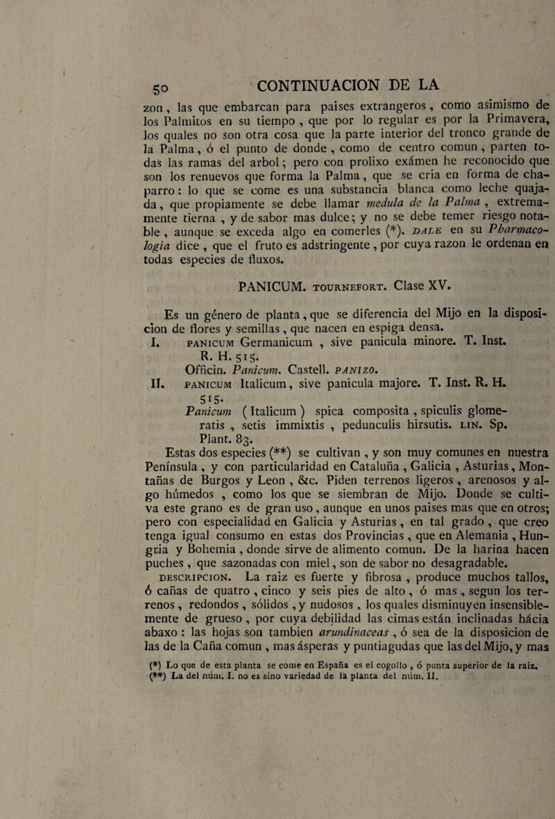 zon, las que embarcan para países extrangeros, como asimismo de los Palmitos en su tiempo , que por lo regular es por la Primavera, los quales no son otra cosa que la parte interior del tronco grande de la Palma, ó el punto de donde , como de centro común , parten to¬ das las ramas del árbol; pero con prolixo examen he reconocido que son los renuevos que forma la Palma, que se cria en forma de cha¬ parro : lo que se come es una substancia blanca como leche quaja- da, que propiamente se debe llamar medula de la Palma , extrema¬ mente tierna , y de sabor mas dulce; y no se debe temer riesgo nota¬ ble , aunque se exceda algo en comerles (*). dale en su Pharmaco- logia dice , que el fruto es adstringente , por cuya razón le ordenan en todas especies de fluxos. - ,v PANICUM. tournefort. Clase XV. Es un género de planta, que se diferencia del Mijo en la disposi¬ ción de flores y semillas , que nacen en espiga densa. I. panicum Germanicum , sive panícula minore. T. Inst. R. H.515. Officin. Panicum. Castell. panizo. II. panicum ltalicum, sive panícula majore. T. Inst. R. H. $i5- Panicum (ltalicum ) spica composita , spiculis glome- ratis , setis immixtis , pedunculis hirsutis. lin. Sp. Plant. 83. Estas dos especies (**) se cultivan , y son muy comunes en nuestra Península , y con particularidad en Cataluña , Galicia , Asturias, Mon¬ tañas de Burgos y León , &c. Piden terrenos ligeros , arenosos y al¬ go húmedos , como los que se siembran de Mijo. Donde se culti¬ va este grano es de gran uso, aunque en unos paises mas que en otros; pero con especialidad en Galicia y Asturias , en tal grado , que creo tenga igual consumo en estas dos Provincias , que en Alemania , Hun¬ gría y Bohemia , donde sirve de alimento común. De la harina hacen puches , que sazonadas con miel, son de sabor no desagradable. descripción. La raiz es fuerte y fibrosa , produce muchos tallos, ó cañas de quatro , cinco y seis pies de alto , ó mas , según los ter¬ renos , redondos , sólidos , y nudosos , los quales disminuyen insensible¬ mente de grueso , por cuya debilidad las cimas están inclinadas hácia abaxo : las hojas son también arundinaceas , ó sea de la disposición de las de la Caña común , mas ásperas y puntiagudas que las del Mijo, y mas (*) Lo que de esta planta se come en España es el cogollo , ó punta superior de la raiz. (*#) La del núm. I. no es sino variedad de la planta del núm. II. /