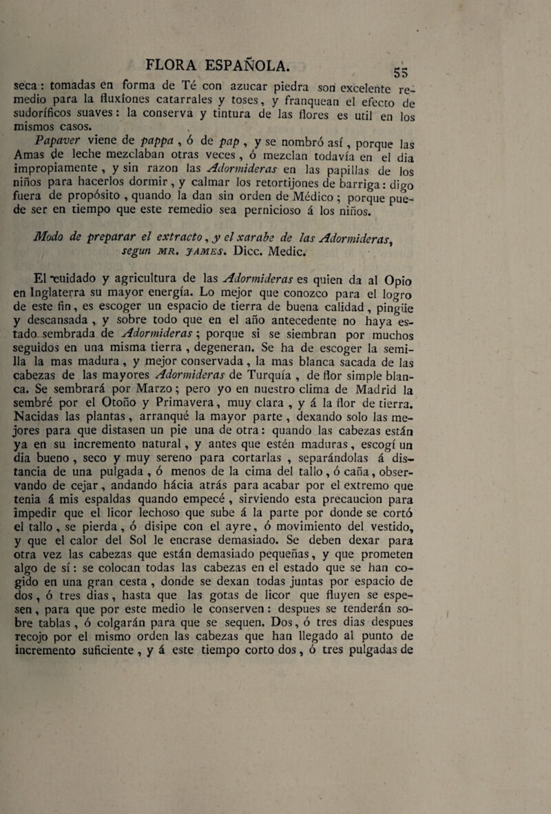 seca: tomadas en forma de Té con azocar piedra son excelente re¬ medio para la fluxiones catarrales y toses, y franquean el efecto de sudoríficos suaves: la conserva y tintura de las flores es útil en los mismos casos. Papciver viene de pappa , ó de pap , y se nombró así, porque las Amas de leche mezclaban otras veces , ó mezclan todavía en el dia impropiamente , y sin razón las Adormideras en las papillas de los niños para hacerlos dormir, y calmar los retortijones de barriga: digo fuera de propósito , quando la dan sin orden de Médico ; porque pue^ de ser en tiempo que este remedio sea pernicioso á los niños. i Modo de preparar el extracto, y el xarabe de las Adormideras, según mr, james. Dice. Medie. El -cuidado y agricultura de las Adormideras es quien da al Opio en Inglaterra su mayor energía. Lo mejor que conozco para el logro de este fin, es escoger un espacio de tierra de buena calidad , pingüe y descansada , y sobre todo que en el año antecedente no haya es¬ tado sembrada de Adormideras ; porque si se siembran por muchos seguidos en una misma tierra , degeneran. Se ha de escoger la semi¬ lla la mas madura, y mejor conservada, la mas blanca sacada de las cabezas de las mayores Adormideras de Turquía , de flor simple blan¬ ca. Se sembrará por Marzo; pero yo en nuestro clima de Madrid la sembré por el Otoño y Primavera, muy clara , y á la flor de tierra. Nacidas las plantas, arranqué la mayor parte , dexando solo las me¬ jores para que distasen un pie una de otra: quando las cabezas están ya en su incremento natural, y antes que estén maduras, escogí un dia bueno , seco y muy sereno para cortarlas , separándolas á dis¬ tancia de una pulgada , ó menos de la cima del tallo , ó caña, obser¬ vando de cejar, andando hácia atrás para acabar por el extremo que tenia á mis espaldas quando empecé , sirviendo esta precaución para impedir que el licor lechoso que sube á la parte por donde se cortó el tallo, se pierda, ó disipe con el ayre, ó movimiento del vestido, y que el calor del Sol le encrase demasiado. Se deben dexar para otra vez las cabezas que están demasiado pequeñas, y que prometen algo de sí: se colocan todas las cabezas en el estado que se han co¬ gido en una gran cesta , donde se dexan todas juntas por espacio de dos , ó tres dias, hasta que las gotas de licor que fluyen se espe¬ sen , para que por este medio le conserven : después se tenderán so¬ bre tablas , ó colgarán para que se sequen. Dos, ó tres dias después recojo por el mismo orden las cabezas que han llegado al punto de incremento suficiente , y á este tiempo corto dos, ó tres pulgadas de