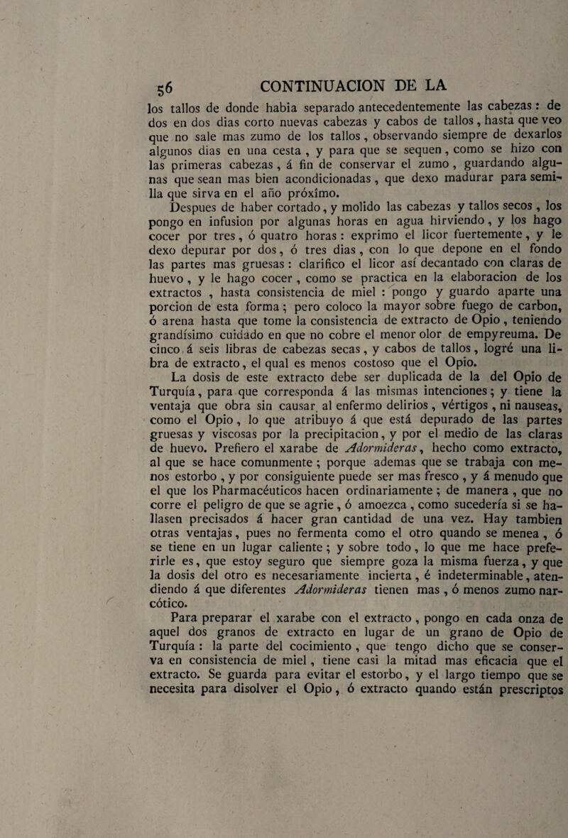 los tallos de donde habia separado antecedentemente las cabezas : de dos en dos dias corto nuevas cabezas y cabos de tallos, hasta que veo que no sale mas zumo de los tallos , observando siempre de dexarlos algunos dias en una cesta , y para que se sequen , como se hizo con las primeras cabezas , á fin de conservar el zumo , guardando algu¬ nas que sean mas bien acondicionadas, que dexo madurar para semi¬ lla que sirva en el año próximo. Después de haber cortado, y molido las cabezas y tallos secos , los pongo en infusión por algunas horas en agua hirviendo, y los hago cocer por tres, ó quatro horas : exprimo el licor fuertemente, y le dexo depurar por dos, ó tres dias , con lo que depone en el fondo las partes mas gruesas : clarifico el licor así decantado con claras de huevo , y le hago cocer , como se practica en la elaboración de los extractos , hasta consistencia de miel : pongo y guardo aparte una porción de esta forma; pero coloco la mayor sobre fuego de carbón, ó arena hasta que tome la consistencia de extracto de Opio, teniendo grandísimo cuidado en que no cobre el menor olor de empyreuma. De cinco á seis libras de cabezas secas, y cabos de tallos, logré una li¬ bra de extracto, el qual es menos costoso que el Opio. La dosis de este extracto debe ser duplicada de la del Opio de Turquía, para que corresponda á las mismas intenciones; y tiene la ventaja que obra sin causar al enfermo delirios , vértigos, ni nauseas, como el Opio, lo que atribuyo á que está depurado de las partes gruesas y viscosas por la precipitación, y por el medio de las claras de huevo. Prefiero el xarabe de Adormideras, hecho como extracto, al que se hace comunmente ; porque ademas que se trabaja con me¬ nos estorbo , y por consiguiente puede ser mas fresco , y á menudo que el que los Pharmacéuticos hacen ordinariamente ; de manera , que no corre el peligro de que se agrie , ó amoezca , como sucedería si se ha¬ llasen precisados á hacer gran cantidad de una vez. Hay también otras ventajas, pues no fermenta como el otro quando se menea , ó se tiene en un lugar caliente; y sobre todo, lo que me hace prefe¬ rirle es, que estoy seguro que siempre goza la misma fuerza, y que la dosis del otro es necesariamente incierta, é indeterminable, aten¬ diendo á que diferentes Adormideras tienen mas , ó menos zumo nar¬ cótico. Para preparar el xarabe con el extracto , pongo en cada onza de aquel dos granos de extracto en lugar de un grano de Opio de Turquía : la parte del cocimiento , que tengo dicho que se conser¬ va en consistencia de miel , tiene casi la mitad mas eficacia que el extracto. Se guarda para evitar el estorbo, y el largo tiempo que se necesita para disolver el Opio, ó extracto quando están prescriptos
