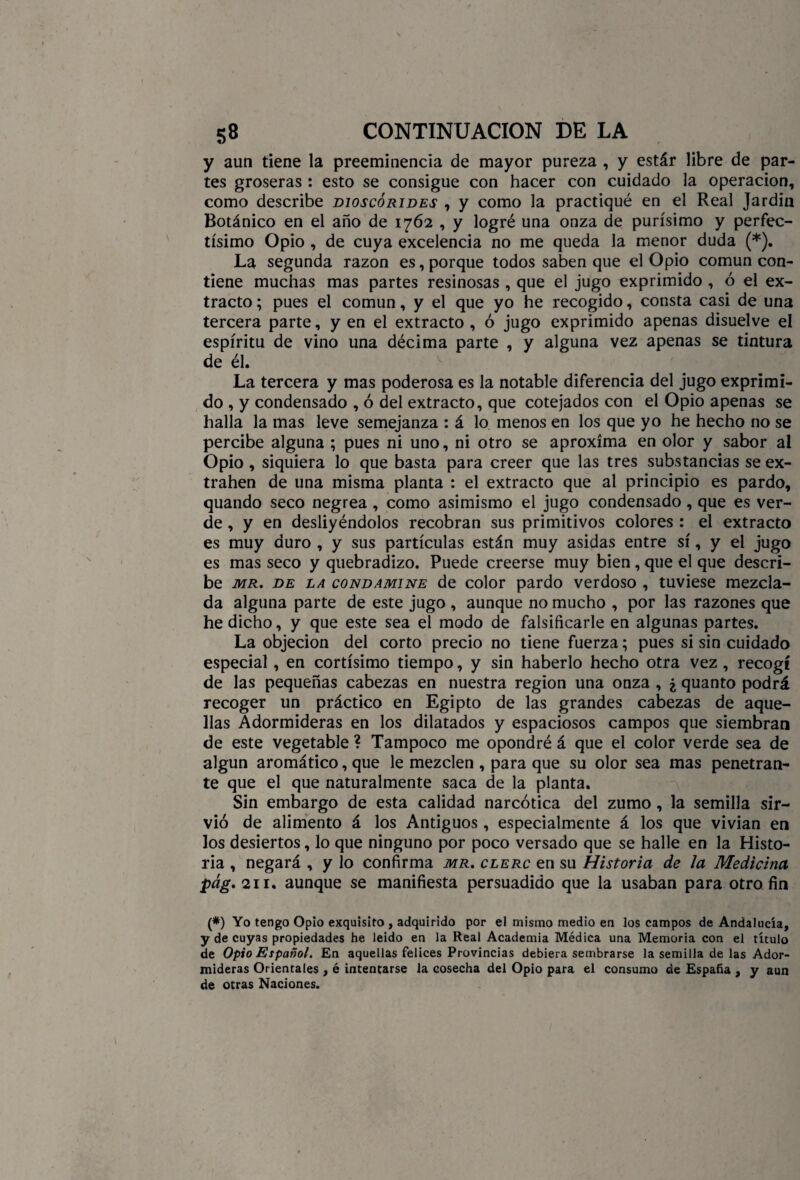 y aun tiene la preeminencia de mayor pureza , y estár libre de par¬ tes groseras : esto se consigue con hacer con cuidado la operación, como describe dioscorides , y como la practiqué en el Real Jardín Botánico en el año de 1762 , y logré una onza de purísimo y perfec- tísimo Opio , de cuya excelencia no me queda la menor duda (*). La segunda razón es, porque todos saben que el Opio común con¬ tiene muchas mas partes resinosas , que el jugo exprimido , ó el ex¬ tracto ; pues el común, y el que yo he recogido, consta casi de una tercera parte, y en el extracto , ó jugo exprimido apenas disuelve el espíritu de vino una décima parte , y alguna vez apenas se tintura de él. La tercera y mas poderosa es la notable diferencia del jugo exprimi¬ do , y condensado , ó del extracto, que cotejados con el Opio apenas se halla la mas leve semejanza : á lo menos en los que yo he hecho no se percibe alguna ; pues ni uno, ni otro se aproxima en olor y sabor al Opio, siquiera lo que basta para creer que las tres substancias se ex- trahen de una misma planta : el extracto que al principio es pardo, quando seco negrea , como asimismo el jugo condensado, que es ver¬ de , y en desliyéndolos recobran sus primitivos colores : el extracto es muy duro , y sus partículas están muy asidas entre sí, y el jugo es mas seco y quebradizo. Puede creerse muy bien, que el que descri¬ be mr. de la condamine de color pardo verdoso , tuviese mezcla¬ da alguna parte de este jugo , aunque no mucho , por las razones que he dicho, y que este sea el modo de falsificarle en algunas partes. La objeción del corto precio no tiene fuerza; pues si sin cuidado especial, en cortísimo tiempo, y sin haberlo hecho otra vez, recogí de las pequeñas cabezas en nuestra región una onza , ¿ quanto podrá recoger un práctico en Egipto de las grandes cabezas de aque¬ llas Adormideras en los dilatados y espaciosos campos que siembran de este vegetable ? Tampoco me opondré á que el color verde sea de algún aromático, que le mezclen , para que su olor sea mas penetran¬ te que el que naturalmente saca de la planta. Sin embargo de esta calidad narcótica del zumo, la semilla sir¬ vió de alimento á los Antiguos , especialmente á los que vivían en los desiertos, lo que ninguno por poco versado que se halle en la Histo¬ ria , negará , y lo confirma mr. clerc en su Historia de la Medicina pág. 211. aunque se manifiesta persuadido que la usaban para otro fin (*) Yo tengo Opio exquisito , adquirido por el mismo medio en los campos de Andalucía, y de cuyas propiedades he leído en la Real Academia Médica una Memoria con el título de Opio Español. En aquellas felices Provincias debiera sembrarse la semilla de las Ador¬ mideras Orientales , é intentarse la cosecha del Opio para el consumo de España , y aun de otras Naciones.