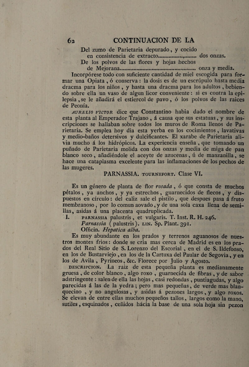 Del zumo de Parietaria depurado, y cocido en consistencia de extracto... dos onzas. De los polvos de las flores y hojas hechos de Mejorana...... onza y media. Incorpórese todo con suficiente cantidad de miel escogida para for¬ mar una Opiata , ó conserva : la dosis es de un escrúpulo hasta media dracma para los niños , y hasta una dracma para los adultos , bebien¬ do sobre ella un vaso de algún licor conveniente: si es contra la epi¬ lepsia , se le añadirá el estiércol de pavo, ó los polvos de las raices de Peonía. Aurelio victor dice que Constantino había dado el nombre de esta planta al Emperador Trajano , á causa que sus estatuas, y sus ins¬ cripciones se hallaban sobre todos los muros de Roma llenos de Pa¬ rietaria. Se emplea hoy dia esta yerba en los cocimientos, lavativas y medio-baños detersivos y dulcificantes. El xarabe de Parietaria ali¬ via mucho á los hidrópicos. La experiencia enseña , que tomando un puñado de Parietaria molida con dos onzas y media de miga de pan blanco seco, añadiéndole el aceyte de azucenas, ú de manzanilla, se hace una cataplasma excelente para las inflamaciones de los pechos de las mugeres. PARNASSIA. tournefort. Clase VI. Es un género de planta de flor rosada , ó que consta de muchos pétalos , ya anchos , y ya estrechos , guarnecidos de flecos , y dis¬ puestos en círculo: del cáliz sale el pistilo , que después pasa á fruto membranoso , por lo común aovado, y de una sola caxa llena de semi¬ llas, asidas á una placenta quadruplicada. I. parnassia palustris , et vulgaris. T. Inst. R. H. 246, Parnassia ( palustris). lin. Sp. Plant. 391. Officin. Hepática alba. Es muy abundante en los prados y terrenos aguanosos de nues¬ tros montes fríos: donde se cria mas cerca de Madrid es en los pra¬ dos del Real Sitio de S. Lorenzo del Escorial , en el de S. Ildefonso, en los de Bustarviejo ,en los de la Cartuxa del Paular de Segovia, yen los de Avila , Pyrineos, &c. Florece por Julio y Agosto. descripción. La raíz de esta pequeña planta es medianamente gruesa , de color blanco , algo roxo , guarnecida de fibras , y de sabor adstringente : salen de ella las hojas , casi redondas , puntiagudas, y algo parecidas á las de la yedra; pero mas pequeñas, de verde mas blan¬ quecino , y no angulosas , y asidas á pezones largos, y algo roxos. Se elevan de entre ellas muchos pequeños tallos, largos como la mano, sutiles , esquinados , ceñidos hácia la base de una sola hoja sin pezón