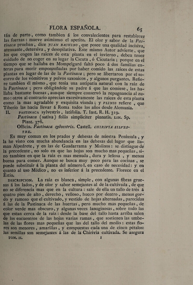 tan de parto , como también á los convalecientes para restablecer las fuerzas : mueve asimismo el apetito. El olor y sabor de la Pas¬ tinaca prueban, dice juan bauhino , que posee una qualidad incisiva, atenuante, detersiva , y desopilativa. Este mismo Autor advierte , que los que cogen las raíces de esta planta en el invierno , deben tener cuidado de no coger en su lugar la Cicuta , ó Cicutaria ; porque en el tiempo que se hallaba en Mompelgard faltó poco á dos familias en¬ teras para morir emponzoñadas por haber comido las raíces de estas plantas en lugar de las de la Pastinaca ; pero se libertaron por el so¬ corro de los vomitivos y polvos saxonicos, y algunos purgantes. Refie¬ re también él mismo , que tenia una antipatía natural con la raiz de la Pastinaca ; pero obligándole su padre á que las comiese, las ha¬ llaba bastante buenas, aunque siempre conservó la repugnancia al zu¬ mo : otros al contrario aprecian excesivamente las raíces de esta planta como la mas agradable y exquisita vianda ; y plinio refiere , que Tiberio las hacia llevar á Roma todos los años desde Alemania. II, pastinaca sylvestris , latifolia. T. Inst. R. H. 319. Pastinaca (sativa) foliis simpliciter pinnatis. lin. Sp. Plant. 376. Officin. Pastinaca sylvestris. Castell. chirivia silves¬ tre. Es muy común en los prados y dehesas de nuestra Península , y la he visto con mucha abundancia en las dehesas del lugar que lla¬ man Alpedrete, y en las de Guadarrama y Molinos : se distingue de la precedente , no solo en que las hojas son mucho mas pequeñas, si¬ no también en que la raiz es mas menuda , dura y leñosa , y menos buena para comer. Aunque se busca muy poco para las cocinas , se puede substituir á la planta del número I. en caso de necesidad: y en quanto al uso Médico , no es inferior á la precedente. Florece en el Estío. descripción. La raiz es blanca, simple, con algunas fibras grue¬ sas á los lados, y de olor y sabor semejantes al de la cultivada , de que no se diferencia mas que en la cultura : sale de ella un tallo de tres á quatro pies de alto , derecho, velloso, hueco por dentro , menos gor¬ do y ramoso que el cultivado, y vestido de hojas alternadas , parecidas á las de la Pastinaca de las huertas , pero mucho mas pequeñas , de color verde mas obscuro, y algunas veces lanuginosas, sobre todo las que están cerca de la raiz : desde la base del tallo hasta arriba salen de los encuentros de las hojas varias ramas , que sostienen las umbe¬ las de las flores mas pequeñas que las del tallo del medio : estas flo¬ res son menores, amarillas , y compuestas cada una de cinco pétalos: las semillas son semejantes á las de la Chirivia cultivada. Se asegura tom. 11. 1 v,