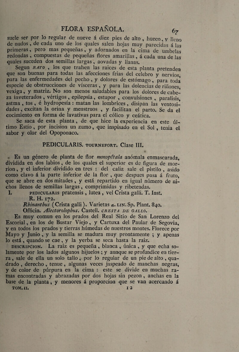 suele ser por lo regular de nueve á diez pies de alto , hueco, y lleno de nudos , de cada uno de los quales salen hojas muy parecidas á las primeras, pero mas pequeñas , y adornados en la cima de umbelas redondas , compuestas de pequeñas flores amarillas , á cada una de las quales suceden dos semillas largas , aovadas y llanas. Según rato , los que trahen las raíces de esta planta pretenden que son buenas para todas las afecciones frías del celebro y nervios para las enfermedades del pecho , y dolores de estómago, para toda especie de obstrucciones de visceras , y para las dolencias de riñones vexiga, y matriz. No son menos saludables para los dolores de cabe¬ za inveterados , vértigos, epilepsia, estupor , convulsiones , parálisis, astma , tos , é hydropesía : matan las lombrices , disipan las ventosi¬ dades , excitan la orina y menstruos , y facilitan el parto. Se da el cocimiento en forma de lavativas para el cólico y ceática. Se saca de esta planta, de que hice la experiencia en este úl¬ timo Estío , por incisión un zumo, que inspisado en el Sol , tenia el sabor y olor del Opoponaco. PEDICULARIS. tournefort. Clase III. . Es un género de planta de flor monopétala anómala enmascarada, dividida en dos labios, de los quales el superior es de figura de mor¬ rión , y el inferior dividido en tres : del cáliz sale el pistilo , asido como clavo á la parte inferior de la flor , que después pasa á fruto, que se abre en dos mitades , y está repartido en igual número de ni¬ chos llenos de semillas largas, comprimidas y ribeteadas. I. pedicularis pratensis , lútea , vel Crista galli. T. Inst. R. H. 172. Rhinanthus (Crista galli). Varietas a. lin. Sp. Plant. 840. Officin. Alectoroíophus. Castell. cresta de gallo. Es muy común en los prados del Real Sitio de San Lorenzo del Escorial, en los de Bustar Viejo , y Cartuxa del Paular de Segovia, y en todos los prados y tierras húmedas de nuestros montes. Florece por Mayo y Junio , y la semilla se madura muy prontamente ; y apenas lo está, quando se cae, y la yerba se seca hasta la raiz. descripción. La raiz es pequeña , blanca , única , y que echa so¬ lamente por los lados algunos hijuelos ; y aunque se profundice en tier¬ ra , sale de ella un solo tallo, por lo regular de un pie de alto , qua- drado , derecho , tenue, algunas veces jaspeado de manchas negras, y de color de púrpura en la cima : este se divide en muchas ra¬ mas encontradas y abrazadas por dos hojas sin pezón , anchas en la base de la planta, y menores á proporción que se van acercando á tom. 11. 12