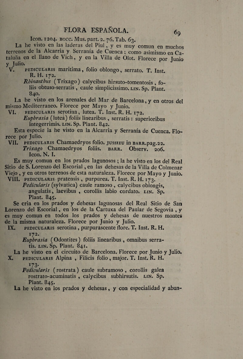 Icón. 1204. bocc. Mus. part. 2. 76. Tab. 63. La he visto en las laderas del Piul, y es muy común en muchos terrenos de la Alcarria y Serranía de Cuenca; como asimismo en Ca¬ taluña en el llano de Vich, y en la Villa de Olot. Florece por Junio y Julio. V. pedicularis marítima, folio oblongo, serrato. T. Inst R. H. 172. Rhinanthus (Trixago) calycibus hirsuto-tomentosis , fo- liis obtuso-serratis , caule simplicissimo. lin. Sp. Plant. 840. La he visto en los arenales del Mar de Barcelona, y en otros del mismo Mediterráneo. Florece por Mayo y Junio. VI. pedicularis serótina, lútea. T. Inst. R. H. 172. Euphrasia ( luteá) foliis linearibus , serratis : superioribus integerrimis. lin. Sp. Plant. 842. Esta especie la he visto en la Alcarria y Serranía de Cuenca. Flo¬ rece por Julio. VIL pedicularis Chamaedryos folio, jussieu in BARR.pag.22. Trixago Chamaedryos foliis. barr. Observ. 206. Icón. N. I. Es muy común en los prados lagunosos; la he visto en los del Real Sitio de S. Lorenzo del Escorial , en las dehesas de la Villa de Colmenar Viejo , y en otros terrenos de esta naturaleza. Florece por Mayo y Junio. VIII. pedicularis pratensis , purpurea. T. Inst. R. H. 173. Pedicularis (sylvatica) caule ramoso , calycibus oblongis, angulatis, laevibus , corollis labio cordato, lin. Sp. Plant. 845. Se cria en los prados y dehesas lagunosas del Real Sitio de San Lorenzo del Escorial, en los de la Cartuxa del Paular de Segovia , y es muy común en todos los prados y dehesas de nuestros montes de la misma naturaleza. Florece por Junio y Julio. IX. pedicularis serótina, purpurascente flore. T. Inst. R. H. 172. Euphrasia (Odontites) foliis linearibus , ómnibus serra¬ tis. lin. Sp. Plant. 841. La he visto en el circuito de Barcelona. Florece por Junio y Julio. X. pedicularis Alpina , Filiéis folio, major. T. Inst. R. H. i73* Pedicularis (rostrata) caule subramoso , corollis galea rostrato-acuminatis , calycibus subhirsutis. lin. Sp. Plant. 845. La he visto en los prados y dehesas, y con especialidad y abun-