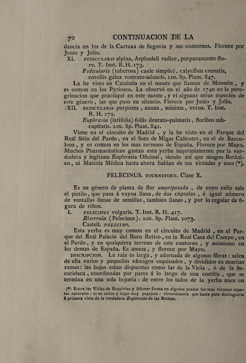 dancia en los de la Cartuxa de Segovia y sus contornos. Florece por Junio y Julio. XI. pedicularis alpina, Asphodeli radice, purpurascente flo¬ re. T. Inst. R. H. 173. Pedicularis (tuberosa) caule símplici, calycibus crenatis, corollis galea rostrato-aduncis. lin. Sp. Plant. 847. La he visto en Cataluña en el monte que llaman de Monsein , y es común en los Pyríñeos. La observé en el año de 1740 en la pere¬ grinación que practiqué en este monte, y vi algunas otras especies de este género, las que paso en silencio. Florece por Junio y Julio. • XII. pedicularis purpurea , annua , minima, venia. T. Inst. R. H. 172. Euphrasia (latifolia) foliis dentato-palmatis, floribus sub- capitatis. lin. Sp. Plant. 841. Viene en el circuito de Madrid , y la he visto en el Parque del Real Sitio del Pardo, en el Soto de Migas Calientes, en el de Barce¬ lona , y es común en los mas terrenos de España. Florece por Mayo. Muchos Pharinacéuticos gastan esta yerba impropiamente por la ver¬ dadera y legítima Euphrasia Oficinal , siendo así que ningún Botáni¬ co , ni Materia Médica hasta ahora hablan de sus virtudes y usos (*). PELECINUS. tournefort. Clase X. Es un género de planta de flor amariposada , de cuyo cáliz sale el pistilo, que pasa á vayna llana, de dos cápsulas , é igual número de ventallas llenas de semillas , también llanas, y por lo regular de fi¬ gura de riñon. I. pelecinus vulgaris. T. Inst. R. H. 417. Biserrula (Pelecinus). lin. Sp. Plant. 1073. Castell. pelecino. Esta yerba es muy común en el circuito de Madrid , en el Par¬ que del Real Palacio del Buen Retiro , en la Real Casa del Campo , en el Pardo, y en qualquiera terreno de este contorno , y asimismo en los demas de España. Es annua, y florece por Mayo. descripción. La raiz es larga, y adornada de algunas fibras : salen de ella varios y pequeños vástagos esquinados , y divididos en muchas ramas: las hojas están dispuestas como las de la Vicia , ó de la Se- curidaca , coordinadas por pares á lo largo de una costilla , que se termina en una sola hojuela : de entre los lados de la yerba nace un (*) Entre las Villas de Esquivias y Afiover forma en algunos prados los mas vistosos tape¬ tes naturales : es en tallos y hojas muy pegajosa : circunstancia que basta para distinguirla á primera vista de la verdadera Euphrasia de las Boticas.