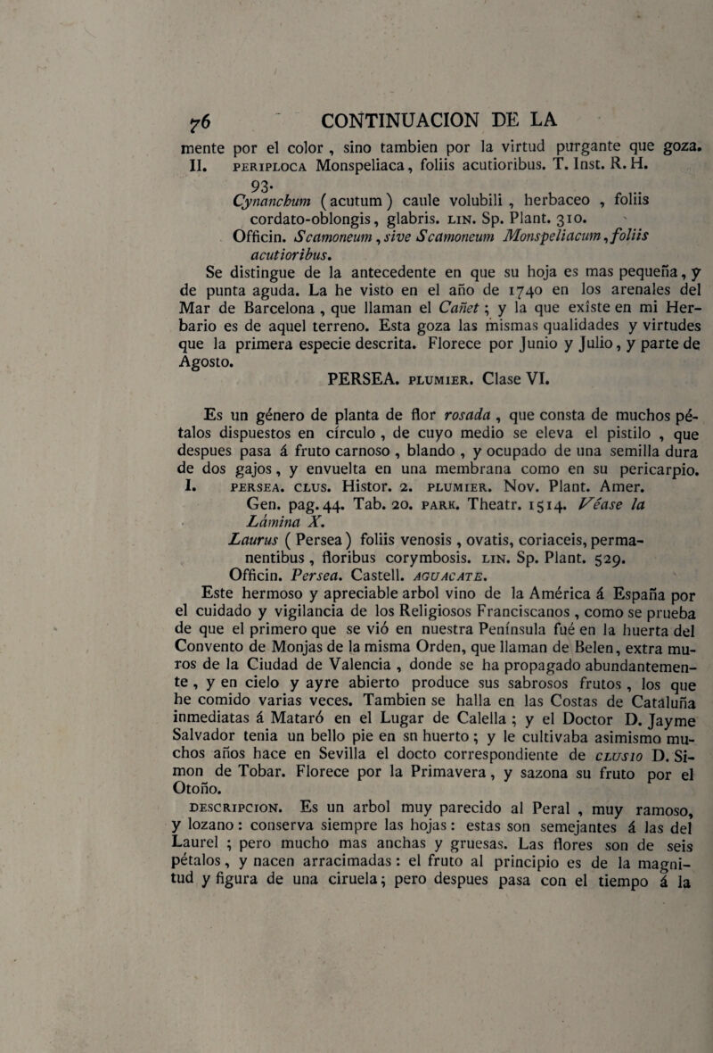mente por el color , sino también por la virtud purgante que goza. II. periploca Monspeliaca, foliis acutioribus. T. Inst. R. H. 93. Cynanchum (acutum) caule volubili , herbáceo , foliis cordato-oblongis, glabris. lin. Sp. Plant. 310. Officin. iScamoneum ,sive Scamoneum Monspeliacum, foliis acutioribus. Se distingue de la antecedente en que su hoja es mas pequeña, y de punta aguda. La he visto en el año de 1740 en los arenales del Mar de Barcelona , que llaman el Cañet; y la que existe en mi Her¬ bario es de aquel terreno. Esta goza las mismas qualidades y virtudes que la primera especie descrita. Florece por Junio y Julio, y parte de Agosto. PERSEA, plumier. Clase VI. Es un género de planta de flor rosada , que consta de muchos pé¬ talos dispuestos en círculo , de cuyo medio se eleva el pistilo , que después pasa á fruto carnoso , blando , y ocupado de una semilla dura de dos gajos, y envuelta en una membrana como en su pericarpio. I. persea, clus. Histor. 2. plumier. Nov. Plant. Amer. Gen. pag. 44. Tab. 20. park. Theatr. 1514. Véase la Lámina X. Laurus ( Persea) foliis venosis , ovatis, coriaceis, perma- nentibus , floribus corymbosis. lin. Sp. Plant. 529. Officin. Persea. Castell. aguacate. Este hermoso y apreciable árbol vino de la América á España por el cuidado y vigilancia de los Religiosos Franciscanos , como se prueba de que el primero que se vio en nuestra Península fué en la huerta del Convento de Monjas de la misma Orden, que llaman de Belen, extra mu¬ ros de la Ciudad de Valencia , donde se ha propagado abundantemen¬ te , y en cielo y ayre abierto produce sus sabrosos frutos , los que he comido varias veces. También se halla en las Costas de Cataluña inmediatas á Mataré en el Lugar de Calella ; y el Doctor D. Jayme Salvador tenia un bello pie en sn huerto; y le cultivaba asimismo mu¬ chos años hace en Sevilla el docto correspondiente de clusio D. Si¬ món de Tobar. Florece por la Primavera, y sazona su fruto por el Otoño. descripción. Es un árbol muy parecido al Peral , muy ramoso, y lozano: conserva siempre las hojas: estas son semejantes á las del Laurel ; pero mucho mas anchas y gruesas. Las flores son de seis pétalos, y nacen arracimadas: el fruto al principio es de la magni¬ tud y figura de una ciruela; pero después pasa con el tiempo á la