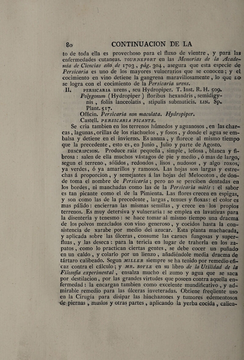to de toda ella es provechoso para el fluxo de vientre , y para las enfermedades cutáneas, tournefort en las Memorias de la Acade¬ mia de Ciencias año de 1703 , pág. 304, asegura que esta especie de Persicaria es uno de los mayores vulnerarios que se conocen; y el cocimiento en vino detiene la gangrena maravillosamente, lo que no se logra con el cocimiento de la Persicaria urens. II. persicaria urens , seu Hydropiper. T. Inst. R. H. 509. Polygonum (Hydropiper ) floribus hexandris , semidigy- nis , foliis lanceolatis , stipulis submuticis. lin. Sp. Plant. 517. Officin. Persicaria non maculata. Hydropiper. Castell. PERSICARIA PICANTE. Se cria también en los terrenos húmedos y aguanosos , en las char¬ cas , lagunas,orillas de los riachuelos , y fosos , y donde el agua se em¬ balsa y detiene en el invierno. Es annua , y florece al mismo tiempo que la precedente , esto es, en Junio , Julio y parte de Agosto. descripción. Produce raiz pequeña , simple , leñosa , blanca y fi¬ brosa : salen de ella muchos vástagos de pie y medio , ó mas de largo, según el terreno, sólidos, redondos, lisos , nudosos , y algo roxos, ya verdes, ó ya amarillos y ramosos. Las hojas son largas y estre¬ chas á proporción , y semejantes á las hojas del Melocotón , de don¬ de toma el nombre de Persicaria; pero no se perciben dentadas en los bordes, ni manchadas como las de la Persicaria mitis : el sabor es tan picante como el de la Pimienta. Las flores crecen en espigas, y son como las de la precedente, largas, tenues y floxas: el color es mas pálido: encierran las mismas semillas , y crece en los propios terrenos. Es muy detersiva y vulneraria: se emplea en lavativas para la disenteria y tenesmo : se hace tomar al mismo tiempo una dracma de los polvos mezclados con vino generoso , y cocidos hasta la con¬ sistencia de xarabe por medio del azúcar. Esta planta machacada, y aplicada sobre las úlceras, consume las carnes fungosas y super- fluas, y las deseca : para la tericia en lugar de traherla en los za¬ patos, como lo practican ciertas gentes, se debe cocer un puñado en un caldo , y colarlo por un lienzo , añadiéndole media dracma de tártaro calibeado. Según miller siempre se ha tenido por remedio efi¬ caz contra el cálculo; y mr. botle en su libro de la Utilidad de la Filosofa experimental , ensalza mucho el zumo y agua que se saca por destilación, por las grandes virtudes que poseen contra aquella en¬ fermedad : la encargan también como excelente mundificativo , y ad¬ mirable remedio para las úlceras inveteradas. Obtiene freqüente uso en la Cirugía para disipar las hinchazones y tumores edementosos -de piernas , muslos y otras partes , aplicando la yerba cocida , calien-