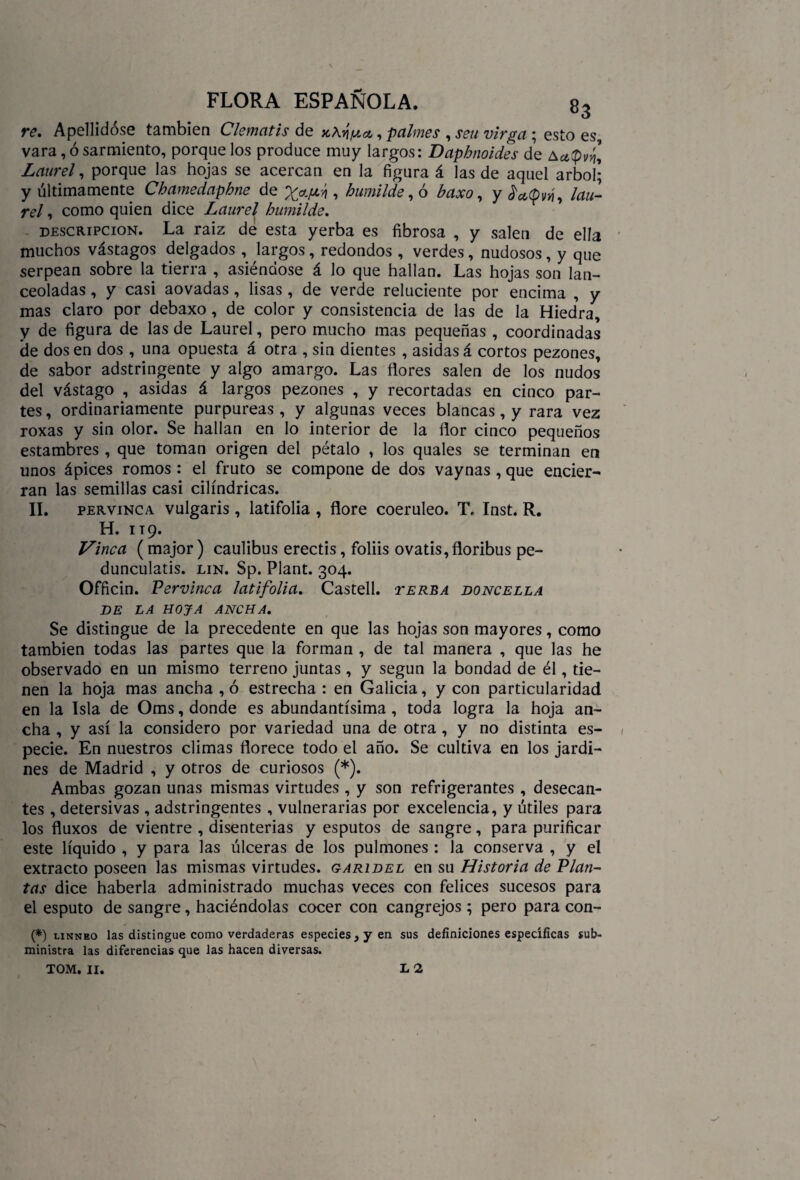 re. Apellidóse también Clematis de |/¿a, palmes , sen virga ; esto es vara, ó sarmiento, porque los produce muy largos: Daphnoides de Laurel, porque las hojas se acercan en la figura á las de aquel árbol; y últimamente Chamedaphne de , humilde, ó baxo, y fatpvií, lau¬ rel , como quien dice Laurel humilde. descripción. La raíz de esta yerba es fibrosa , y salen de ella muchos vástagos delgados , largos, redondos , verdes, nudosos, y que serpean sobre la tierra , asiéndose á lo que hallan. Las hojas son lan¬ ceoladas , y casi aovadas, lisas , de verde reluciente por encima , y mas claro por debaxo, de color y consistencia de las de la Hiedra, y de figura de las de Laurel, pero mucho mas pequeñas , coordinadas de dos en dos , una opuesta á otra , sin dientes , asidas á cortos pezones, de sabor adstringente y algo amargo. Las flores salen de los nudos del vástago , asidas á largos pezones , y recortadas en cinco par¬ tes , ordinariamente purpureas , y algunas veces blancas, y rara vez roxas y sin olor. Se hallan en lo interior de la flor cinco pequeños estambres , que toman origen del pétalo , los quales se terminan en unos ápices romos : el fruto se compone de dos vaynas, que encier¬ ran las semillas casi cilindricas. II. pervinca vulgaris , latifolia , flore coeruleo. T. Inst. R. H. 119. Vinca (major) caulibus erectis, foliis ovatis,floribus pe- dunculatis. lin. Sp. Plant. 304. Officin. Pervinca latifolia. Castell. ter.ba doncella DE LA HOJA ANCHA. Se distingue de la precedente en que las hojas son mayores, como también todas las partes que la forman , de tal manera , que las he observado en un mismo terreno juntas , y según la bondad de él, tie¬ nen la hoja mas ancha , ó estrecha : en Galicia, y con particularidad en la Isla de Oms, donde es abundantísima , toda logra la hoja an¬ cha , y así la considero por variedad una de otra , y no distinta es¬ pecie. En nuestros climas florece todo el año. Se cultiva en los jardi¬ nes de Madrid , y otros de curiosos (*). Ambas gozan unas mismas virtudes , y son refrigerantes , desecan¬ tes , detersivas , adstringentes , vulnerarias por excelencia, y útiles para los fluxos de vientre , disenterias y esputos de sangre, para purificar este líquido , y para las úlceras de los pulmones : la conserva , y el extracto poseen las mismas virtudes, garidel en su Historia de Plan¬ tas dice haberla administrado muchas veces con felices sucesos para el esputo de sangre, haciéndolas cocer con cangrejos ; pero para con- (*) linneo las distingue como verdaderas especies , y en sus definiciones específicas sub¬ ministra las diferencias que las hacen diversas. TOM. II. L 2