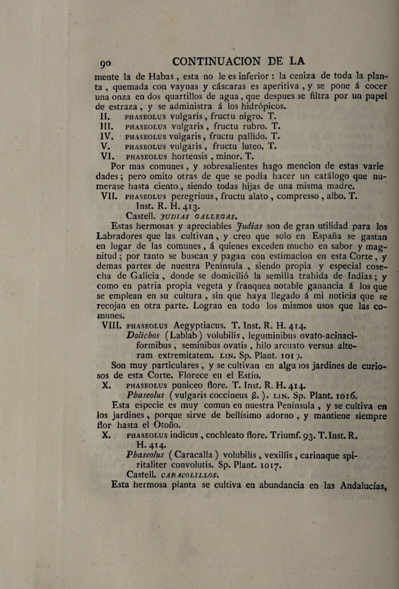 mente la de Habas , esta no le es inferior : la ceniza de toda la plan¬ ta , quemada con vaynas y cáscaras es aperitiva , y se pone á cocer una onza en dos quartillos de agua, que después se filtra por un papel de estraza , y se administra á los hidrópicos. II. phaseolus vulgaris, fructu nigro. T. III. phaseolus vulgaris , fructu rubro. T. IV. phaseolus vulgaris, fructu pallido. T. V. phaseolus vulgaris , fructu lúteo. T. VI. phaseolus hortensis , minor. T. Por mas comunes, y sobresalientes hago mención de estas varíe dades; pero omito otras de que se podía hacer un catálogo que nu¬ merase hasta ciento, siendo todas hijas de una misma madre. VII. phaseolus peregrinus, fructu alato , compresso , albo. T. Inst. R. H. 413. Castell. judias gallegas. Estas hermosas y apreciables Judias son de gran utilidad para los Labradores que las cultivan , y creo que solo en España se gastan en lugar de las comunes, á quienes exceden mucho en sabor y mag¬ nitud ; por tanto se buscan y pagan con estimación en esta Corte, y demas partes de nuestra Península , siendo propia y especial cose¬ cha de Galicia , donde se domicilió la semilla trahida de Indias; y como en patria propia vegeta y franquea notable ganancia á los que se emplean en su cultura , sin que haya llegado á mi noticia que se recojan en otra parte. Logran en todo los mismos usos que las co¬ munes. VIII. phaseolus Aegyptiacus. T. Inst. R. H. 414. Dolichos (Lablab) volubilis, leguminibus ovato-acinaci- formibus , seminibus ovatis , hilo arcuato versus alte- ram extremitatem. lin. Sp. Plant. 1015. Son muy particulares , y se cultivan en algu ios jardines de curio¬ sos de esta Corte. Florece en el Estío. X. phaseolus puniceo flore. T. Inst. R. H. 414. 'Phaseolus (vulgaris coccineus (B.). lin. Sp. Plant. 1016. Esta especie es muy común en nuestra Península , y se cultiva en los jardines, porque sirve de bellísimo adorno , y mantiene siempre flor hasta el Otoño. X. phaseolus indicus , cochleato flore. Triumf. 93. T.Inst. R. H. 414. Phaseolus ( Caracalla ) volubilís , vexillis , carinaque spi- ritaliter convolutis. Sp. Plant. 1017. Castell. CARACOLILLOS. Esta hermosa planta se cultiva en abundancia en las Andalucías,
