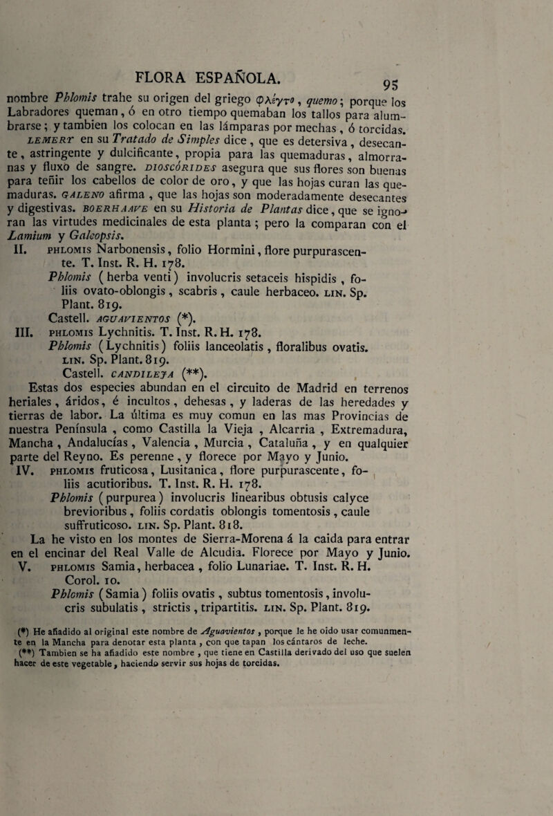 nombre Phlomis trabe su origen del griego (pÁsyrf, quemo; porque los Labradores queman, ó en otro tiempo quemaban los tallos para alum¬ brarse ; y también los colocan en las lámparas por mechas , ó torcidas. lemert en su Tratado de Simples dice , que es detersiva , desecan¬ te , astringente y dulcificante, propia para las quemaduras,’ almorra¬ nas y fluxo de sangre, dioscórides asegura que sus flores son buenas para teñir los cabellos de color de oro, y que las hojas curan las que¬ maduras. galeno afirma , que las hojas son moderadamente desecantes y digestivas, boerhaave en su Historia de Plantas dice, que se igno-* ran las virtudes medicinales de esta planta ; pero la comparan con el Lamium y Galeopsis. II. phlomis Narbonensis, folio Hormini, flore purpurascen- te. T. Inst. R. H. 178. Phlomis (herba venti) involucris setaceis hispidis , fo- liis ovato-oblongis, scabris , caule herbáceo, lin. Sp. Plant. 819. Castell. AGUAVIENTOS (*). III. phlomis Lychnitis. T. Inst. R. H. 178. Phlomis (Lychnitis) foliis lanceolatis , floralibus ovatis. lin. Sp. Plant. 819. Castell. CANDILEJA (**). Estas dos especies abundan en el circuito de Madrid en terrenos heríales, áridos, é incultos, dehesas, y laderas de las heredades y tierras de labor. La última es muy común en las mas Provincias de nuestra Península , como Castilla la Vieja , Alcarria , Extremadura, Mancha , Andalucías , Valencia , Murcia , Cataluña , y en qualquier parte del Reyno. Es perenne, y florece por Mayo y Junio. IV. phlomis fruticosa, Lusitanica, flore purpurascente, fo¬ liis acutioribus. T. Inst. R. H. 178. Phlomis (purpurea) involucris linearibus obtusis calyce brevioribus , foliis cordatis oblongis tomentosis , caule suffruticoso. lin. Sp. Plant. 818. La he visto en los montes de Sierra-Morena á la caída para entrar en el encinar del Real Valle de Alcudia. Florece por Mayo y Junio. V. phlomis Samia, herbácea , folio Lunariae. T. Inst. R. H. Corol. 10. Phlomis ( Samia ) foliis ovatis , subtus tomentosis, involu¬ cris subulatis , strictis , tripartitis. lin. Sp. Plant. 819. (*) He añadido al original este nombre de Aguavientos , porque le he oido usar comunmen¬ te en la Mancha para denotar esta planta , con que tapan los cántaros de leche. (**) También se ha añadido este nombre , que tiene en Castilla derivado del uso que suelen hacer de este vegetable, haciendo servir sus hojas de torcidas.